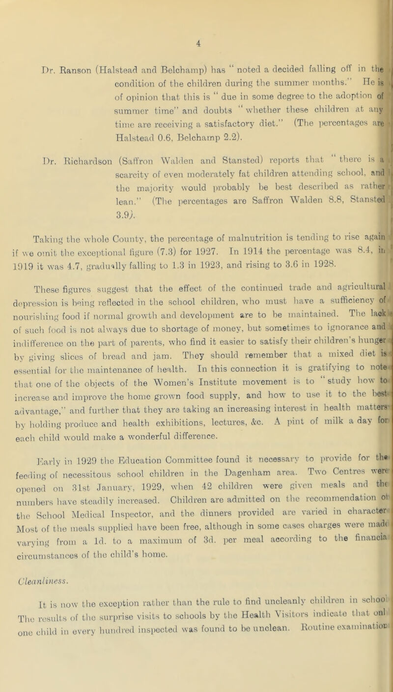 Dr. Ranson (Halstead and Belchamp) has  noted a decided falling off in the | condition of the children during the summer months. He is ^ of opinion that tins is “ due in some degree to the adoption of summer time” and doubts whether these children at any , time are receiving a satisfactory diet.” (The i)ercentages are ■ Halstead 0.6, Belchamp 2.2). r. / Dr. Richardson (Saffron Walden and Stansted) reports that there is a scarcity of even moderately fat children attending school, and ^ the majority would inobably be Ijest described as rather . lean.” (The percentages are Saffron Walden 8.8, Stansted 3.9;. ' Taking tlie wliole County, the percentage of malnutrition is tending to rise again if we omit th.c exce])tional iigure (7.3) for 1927. In 1914 the percentage was 8.1, in 1919 it w’as 4.7, graduHly falling to 1.3 in 1923, and rising to 3.6 in 1928. These figures suggest that the effect of the continued trade and agricultuial depression is being reflected in the school children, who must have a sufficiency of nourishing food if normal grow'th and development are to be maintained. Tire lack » of sucli food is not always due to shortage of money, but sometimes to ignorance and i indifference on the part of parents, who find it easier to satisfy their children s hunger , by giving slices of bread and jam. They should remember that a mixed diet is ; essential for the maintenance of health. In this connection it is gratifying to note i that one of the objects of the Women’s Institute movement is to “ study how to increase and improve the home grown food supply, and how to use it to the best- a-lvantage,” and further that they are taking an increasing interest in health matters by holding produce and health exhibitions, lectures, &c. A pint of milk a day for each child would make a wmnderful difference. I'larly in 1929 the Education Committee found it necessary to provide for the feeding of necessitous school children in the Dagenham area. Two Centres wen opened on 31st January, 1929, when 42 children were given meals and tlu numbers have steadily increased. Children are admitted on the recommendation ot , the School Medical Inspector, and the dinners provided are varied in character 1 Most of the meals supplied have been free, although in some cases charges were niadi i varying from a Id. to a maximum of 3d. per meal according to the finaucia , circumstances of tlic cliild’s home. Cleanliness. it is now the exception rather than the rule to find uncleanly children in sclioo Tlu; results of the surprise visits to scliools by the Health \ isitors indicate tliat onl one child in every hundred inspected was found to be unclean. Routine exammatioi;