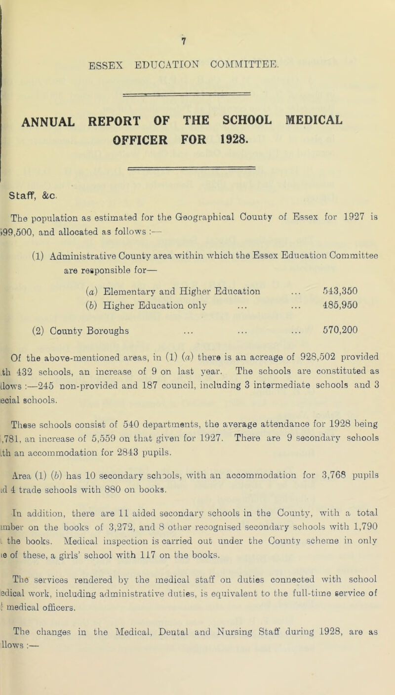 ESSEX EDUCATION COMMITTEE. ANNUAL REPORT OF THE SCHOOL MEDICAL OFFICER FOR 1928. Staff, &c. The population as estimated for the Geographical County of Essex for 1927 is •99,500, and allocated as follows (l) Administrative County area within which the Essex Education Committee are responsible for— (a) Elementary aiid Higher Education (b) Higher Education only 543,350 485,950 570,200 (2) County Boroughs Of the above-mentioned areas, in (l) (a) there is an acreage of 928,502 provided th 432 schools, an increase of 9 on last year. The schools are constituted as llo\vs ;—245 non-provided and 187 council, including 3 intermediate schools and 3 ecial schools. These schools consist of 540 departments, the average attendance for 1928 being ,781, an increase of 5,559 on that given for 1927. There are 9 secondary schools .th an accommodation for 2843 pupils. Area (l) (b) has 10 secondary schools, with an accommodation for 3,768 pupils id 4 trade schools with 880 on books. In addition, there ai-e 11 aided secondary schools in the County, with a total Linber on the books of 3,272, and 8 other recognised secondary schools with 1,790 . the books. Medical inspection is carried out under the County scheme in only le of these, a girls’ school with 117 on the books. The services rendered by the medical staff on duties connected with school edical work, including administrative duties, is equivalent to the full-time service of r medical officers. The changes in the Medical, Dental and Nursing Staff during 1928, are as llow’s :—