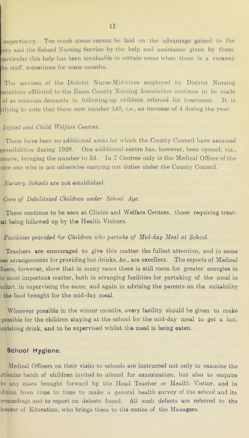 supervisory. Too much stress cannot be laid on the advantage gained to the ;nty and the School Nursing Service by the help and assistance given by them, particular this help has been invaluable in certain areas when there is a vacancy he staff, sometimes for some months. The services of tlie District Nurse-Midwivos employed by District Nursing ociations affiliated to the Essex County Nursing Association continue to be made of as occasion demanils in following-up children referred for treatment. It is tifying to note that these now number 1-lS, i.e., an increase of 1 during the year. Injant and Child Welfare Centres. There have been no additional areas for which the County Council have assumed ponsibilities during 1928. One additional centre has, however, been opened, viz., nniow, bringing the number to 53. In 7 Centres only is the Medical Officer of the atre one who is not otherwise carrying out duties under the County Council. Nursery Schools are not established. Care of Debilitated Children under School Age. These continue to be seen at Clinics and Welfare Centres, those requiring treat- nt being followed up by the Health Visitors. Facilities provided for Children ivho partake of Mid-day Meal at School. Teachers are encouraged to give this matter the fullest attention, and in some ses arrangements for providing hot drinks, &c., are excellent. The reports of Medical ficers, however, show that in many cases there is still room for greater energies in is most important matter, both in arranging facilities for partaking of the meal in mfort, in supervising the same, and again in advising the parents on the suitability the food brought for the mid-day meal. Wherever possible in the winter months, every facility should be given to make possible for the children staying at the school for the mid-day meal to get a hot, mrishing drink, and to be supervised whilst the meal is being eaten. School Hygiene. Medical Officers on their visits to schools are instructed not only to examine the -rticular batch of children invited to attend for examination, but also to enquire to any cases brought forward by the Head Teacher or Health Visitor, and in dition from time to time to make a general health survey of the school and its rroundings and to report on defects found. All such defects are referred to the irector of Education, who brings them to the notice of the Managers.