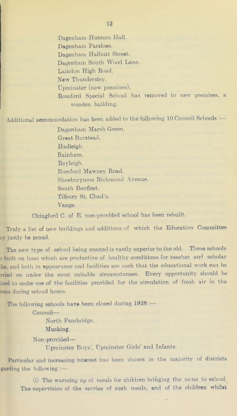 Dagenham Hunters Hall. Dagenham Parsloes. Dagenham Halbutt Street. Dagenham South Wood Lane. Laindon High Road. New Thundersley. Upminster (new premises). Romford Special School has removed to new premises, a wooden building. Additional accommodation has been added to the following 10 Council Schools ;— Dagenham Marsh Green. Great Burstead. Hadleigh. Rainham. Rayleigh. Romford Mawney Road. Shoeburyness Richmond .\venue. South Benfleet. Tilbury St. Chad’s. Vange. Chingford C. of E. non-provided school has been rebuilt. Truly a list of new buildings and additions of which the Education Committee ly justly be proud. The new type of school being erected is vastly superior to the old. These schools } built on lines which are productive of healthy conditions for teacher an'l scholar ke, and both in appearance and facilities are such that the educational work can be rried on under the most suitable circumstances. Every opportunity should be ized to make use of the facilities provided for the circulation of fresh air iii the oms during school hours. The following schools have heen closed during 1928 :— Council— North Fambridge. Mucking. Non-provided— Upminster Boys’, Upminster Girls’ and Infants. Particular and increasing interest lias been shown in tlie majority of districts garding the following :— (i) The warming up of meals for children bringing the same to school_ The supervision of the service of such meals, and of the children whilst