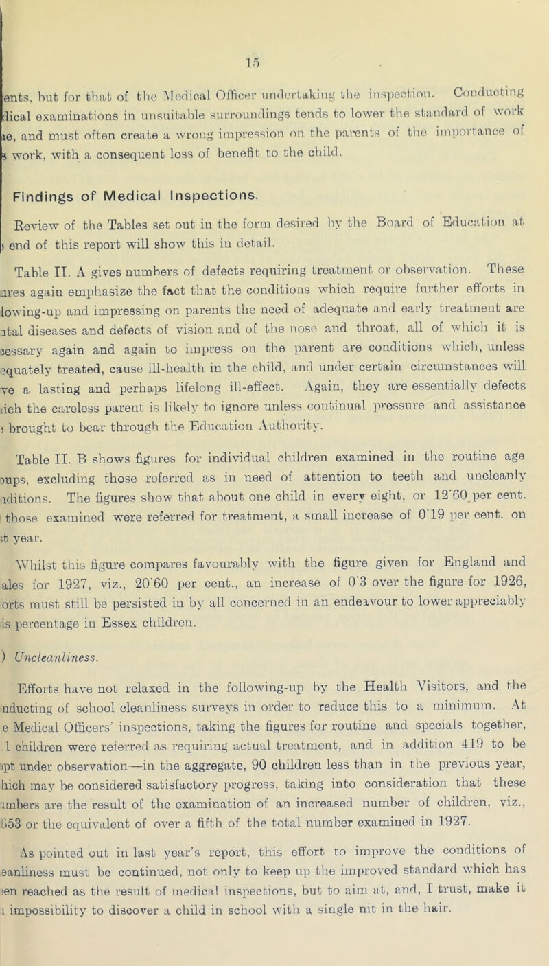 ents, hut for that of the ■^^edical Officer undertaking the insi)ection. Conducting dical examinationa in unauitalde surroundings tends to lower the standard of woik le, and must often create a wrong impression on the parents of the im])ortance of j work, with a consequent loss of benefit to the child. Findings of Medical Inspections. Review of the Tables set out in the form desired by the Board of Education at ) end of this report will show this in detail. Table IT. A gives numbers of defects requiring treatment or observation. These ai’es again emphasize the fact that the conditions which require further efforts in lowing-up and impressing on parents the need of adequate and early treatment are ital diseases and defects of vision and of the nose and throat, all of which it is Jessary again and again to impress on the parent are conditions which, unless ^quately treated, cause ill-health in the child, and under certain circumstances will ve a lasting and perhaps lifelong ill-effect. Again, they are essentially defects lich the careless parent is likely to ignore unless continual pressure and assistance i brought to bear through the Education Authority. Table II. B shows figures for individual children examined in the routine age jups, excluding those referred as in need of attention to teeth and uncleanly aditions. The figures show that about one child in every eight, or 12’fiOjjer cent, those examined were referred for treatment, a small increase of O'19 per cent, on ;t year. Whilst this figure compares favourably witli the figure given for England and ales for 1927, viz., 20'60 per cent., an increase of 0'3 over the figure for 1926, orts must still be persisted in by all concerned in an endeavour to lower appreciably is percentage in Essex children. ) Uncleanliness. Efforts have not relaxed in the following-up by the Health Visitors, and the nducting of school cleanliness surveys in order to reduce this to a minimum. At e Medical Officers’ inspections, taking the figures for routine and specials together, .1 children were referred as requiring actual treatment, and in addition 119 to be ipt under observation—in the aggregate, 90 children less than in the previous year, hich may be considered satisfactory progress, taking into consideration that these unbers are the result of the examination of an increased numher of children, viz., 653 or the equivalent of over a fifth of the total number examined in 1927. .\s pointed out in last year’s report, this effort to improve the conditions of eanliness must be continued, not only to keep up the improved standard which has len reached as the result of medical inspections, but to aim at, and, I trust, make it 1 impossibility to discover a child in school with a single nit in the hair.