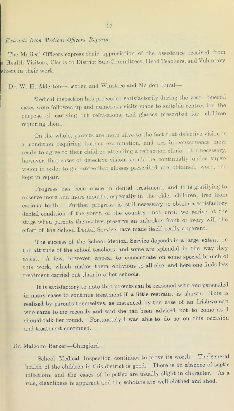 Extrnct.f from Medical Officers' Eeports. The Medical Officers express their ap])reciation of the assistance received from e Health Visitors, Clerks to District Sub-Committees, Head Teachers, and Voluntary elpers in their work. Dr. W. H. Alderton—Lexden and Winstree and Maldon Rural— Medical ins]iection has ]u-oceeded satisfactorily during the year. Special cases wei’e followed up and numerous visits made to suitable centres for the l)ui'pose of carrying out refractions, and glasses prescribed for children requiring them. On the whole, parents are more alive to the fact that tlefective vision is a condition requiring further examination, and arc in consequence moio ready to agree to their children attending a refraction clinic. It is necessary, however, that cases of defective vision should be continually under super- vision in oi'der to guarantee that glasses })rescribed ai'e obtained, worn, and kei)t in repair. Progress has been made in dental treatment, and it is gratifying to observe more and more mouths, especially in the older children, free from carious teeth. Further progress is still necessary to obtain a satisfactory dental condition of the youth of the country: not until we arrive at the stage when parents themselves preserve an unbroken front of ivory will the effort of the School Dental Service have made itself really apparent. The success of the School Medical Service depends in a large extent on the attitude of the school teachers, and some are splendid in the wav they assist. A few, however, appear to concentrate on some special branch of this work, which makes them oblivious to all else, and here one finds less treatment carried out than in other schools. It is satisfactory to note that parents can be reasoned with and persuaded in many cases to continue treatment if a little restraint is shown. This is realised by parents themselves, as instanced by the case of an Irishwoman who came to me recently and said she had been advised not to come as I should talk her round. Fortunately I was able to do so on this occasion and treatment continued. Dr. Malcolm Barker—Chingford— School Medical Inspection continues to prove its worth. The general health of the children in this district is good. There is an absence of septic infections and the cases of impetigo are usually slight in character. As a rule, cleanliness is apparent and the scholars are well clothed and shod.