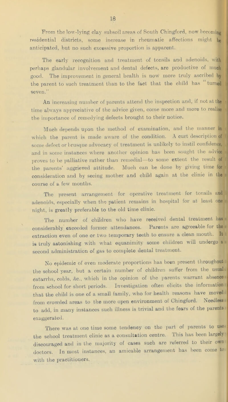From tho low-lyinf; clay snlisoil areas of Roiith Chirigford, no^' l!Pconiinj> residential districts, some increase in rheumatic affections mij^lit lig anticipated, )')ut no sucli excessive proi)ortion is apparent. The early recognition and treatment of tonsils and adenoids, with perliai)S glandular involvement and dental defects, are productive of much good. The improvement in general healtl) is now more truly ascrilied hy the parent to such treatment than to the fact that the child has turned seven.” An increasing numl)er of parents attend the inspection and, if not at the | time always ap)ireciative of the advice given, come more and more to re.alise ! the importance of remedying defects brought to their notice. l^lucli depends upon the method of examination, and the manner in which the parent is made aware of the condition. A curt description of ^ some d(?f('ci or l>!'usque advocacy of treatment is unlikely to instil confidence, and in some instance.s where another opinion has been souglit the advice jiroves to l)e palliative rather than remedial—to some extent tlie result of the ])arents’ aggrieved attitude. l\Iuch can be done by giving time for consideration and by seeing mother and child again at tire clinic in the course of a few months. Tlie present arrangement for operative treatment for tonsils and adenoids, especially when tlie patient remains in hospital foi- at least one night, is greatly preferable to the old time clinic. The number of children who have received denial treatment has considerably exceeded former attendances. Parents are agreeable for the extraction even of one or two temporary teeth to ensure a clean mouth. It is indy astonishing with what equanimity some children will undergo a second administration of gas to complete dental treatment. No epidemic of oven moderate jiroportions has lieen jiresent throughout the school year, but a certain number of children suffer from the usual catarrhs, colds, .tc., which in the opinion of the parents warrant alisence from school for short periods. Investigation often elicits the information that the cliild is one of a small family, who for health reasons have moved fi'om crowded areas to tlie more open environment of Chingford. Needless to add, in many instances such illness is trivial and tlie fears of the parents exaggerated. There was at one time some tendency on the part of parents to use the school treatment clinic as a consultation centre, ihis has been largeh discouraged and in the majority of cases such are relerred to their own doctors. In most instances, an amicable arrangement has been come to with the practitioners.