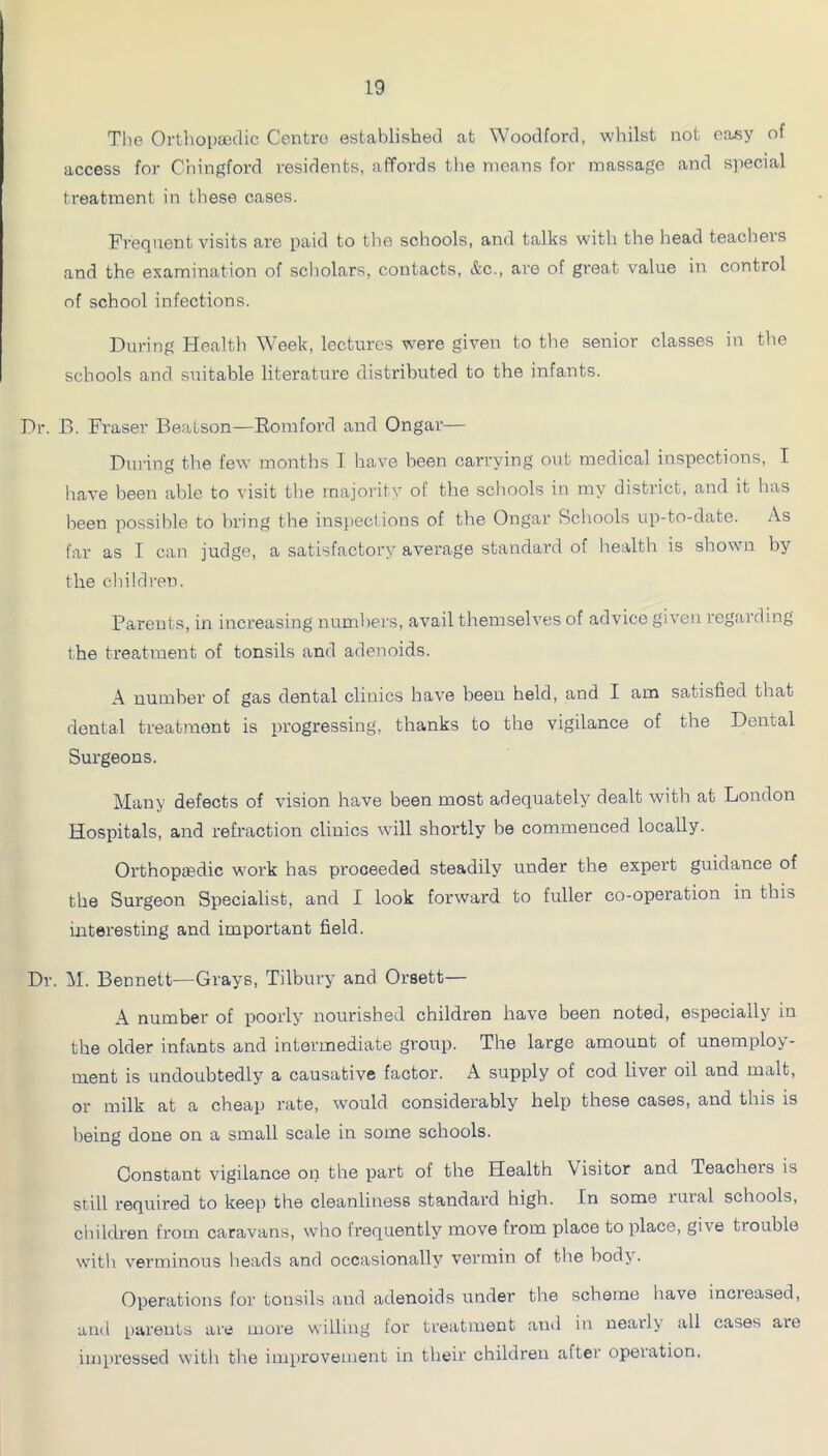 The Orthopaidic Centro established at Woodford, whilst not easy of access for Chingford residents, affords the means for massage and si)ecial treatment in these cases. Frequent visits are paid to the schools, and talks with the head teachers and the examination of scholars, contacts, &c., are of great value in control of school infections. During Health Week, lectures were given to the senior classes in the schools and suitable literature distributed to the infants. Dr. B. Fraser BeaLson—Romford and Ongar— Dui'ing the few months I have been carrying out medical inspections, I have been able to visit the majority of the scliools in my district, and it has been possible to bring the inspections of the Ongar Schools up-to-date. As far as I can judge, a satisfactory average standard of health is shown by the cliildren. Parents, in increasing numbers, avail themselves of advice given regarding the treatment of tonsils and adenoids. A number of gas dental clinics have been held, and I am satisfied that dental treatment is progressing, thanks to the vigilance of the Dental Surgeons. Many defects of vision have been most adequately dealt with at London Hospitals, and refraction clinics will shortly be commenced locally. Orthopaedic work has proceeded steadily under the expert guidance of the Surgeon Specialist, and I look forward to fuller co-operation in this interesting and important field. Dr. M. Bennett—Grays, Tilbury and Orsett— A number of poorly nourished children have been noted, especially in the older infants and intermediate group. The large amount of unemploy- ment is undoubtedly a causative factor. A supply of cod liver oil and malt, or milk at a cheap rate, would considerably help these cases, and this is being done on a small scale in some schools. Constant vigilance on the part of the Health Visitor and Teachers is still required to keep the cleanliness standard high. In some rural schools, children from caravans, who frequently move from place to place, give trouble with verminous beads and occasionally vermin of the body. Operations for tonsils and adenoids under the scheme have increased, and [)areuLs are more willing for treatment and in nearly all cases are impressed witli the improvement in their childreir after operation.