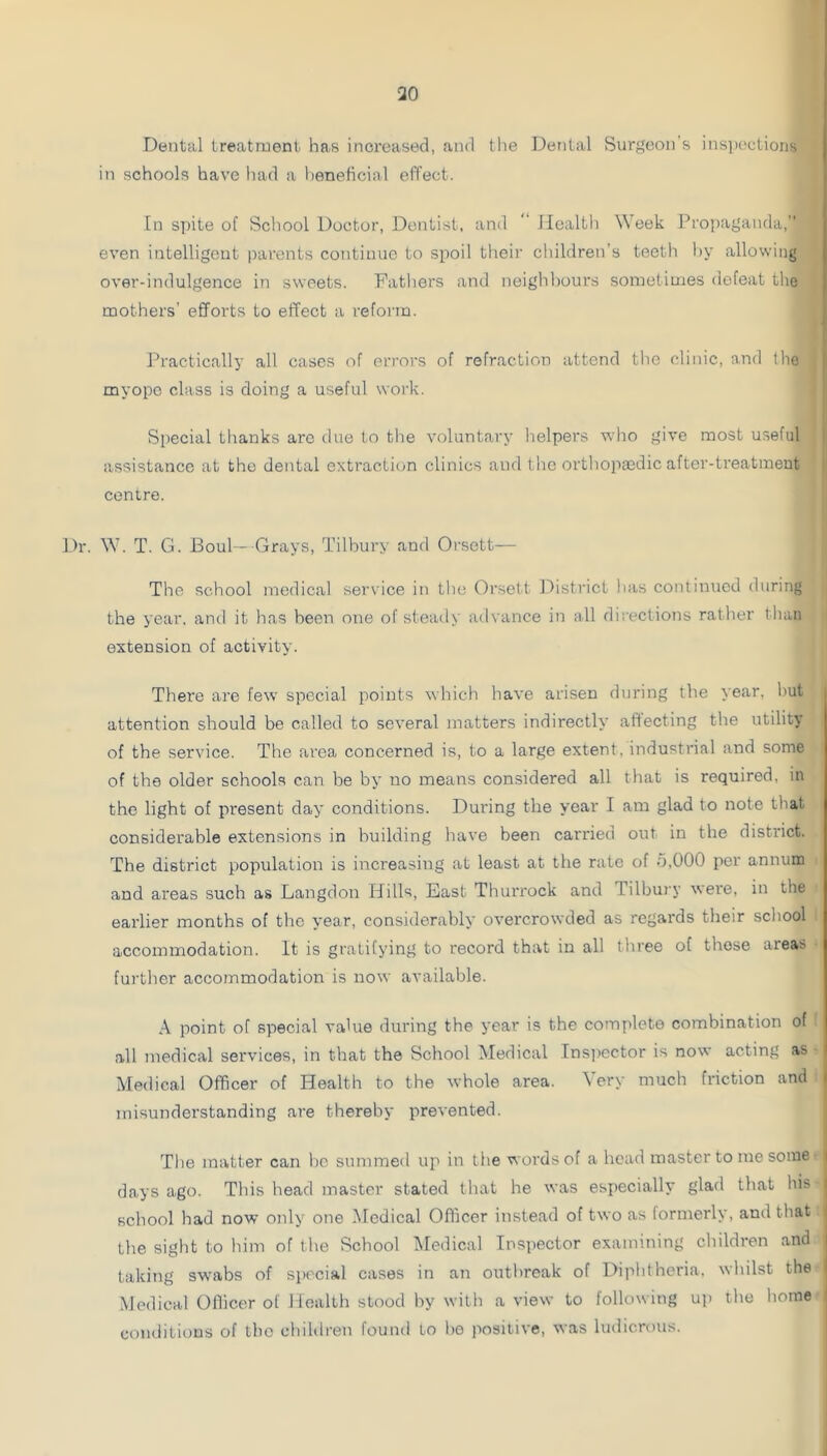 Dental treatment has inci'eased, and the Dental Surgeon’s insiteelioiis in schools have had a heneticial effect. In si)ite of School Doctor, Dentist, and ** Health W eek Propaganda, even intelligent parents continue to spoil tlieir children’s teeth i)y allowing over-indulgence in sweets. Fathers and neighbours sometimes defeat the mothers’ efforts to effect a refoi'in. Practically all cases of errors of refraction attend the clinic, and the myope class is doing a useful work. i Special thanks arc due to the voluntary helpers who give most useful I assistance at the dental extraction clinics and the orthopaedic after-treatment i centre. Dr. W'. T. G. 13oul—Grays, Tilbury and Orsett-— The school medical service in the Orsett l^istrict has continued during the year, and it has been one of steady advance in all directions rather than extension of activity. There are few special points which have arisen during the year, hut attention should be called to several matters indirectly affecting the utility of the service. The area concerned is, to a large extent, industrial and some of the older schools can be by no means considered all that is required, in the light of present day conditions. During the year I am glad to note that considerable extensions in building have been carried out in the district. The district population is increasing at least at the rate of b,000 per annum and areas such as Langdon Hills, East Thurrock and Tilbui'y were, in the earlier months of the year, considerably overcrowded as regards their school accommodation. It is gratifying to record that in all three of those areas furtlier accommodation is now available. A point of special value during the year is the complete combination of ,all medical services, in that the School Medical Ins])ector is now acting as Medical Officer of Health to the whole area. Very much friction and misunderstanding are thereby prevented. Tlie matter can be summed up in the words of a head master to me some i days ago. This head master stated that he was especially glad that his school had now only one Medical Officer instead of two as formerly, and that the sight to him of the School Medical Insi>ector examining children and taking swabs of special cases in an outbreak of Diplitheria, whilst the Medical Officer of Health stood by with a view to following up the home conditions of the children found to be positive, was ludicrous.