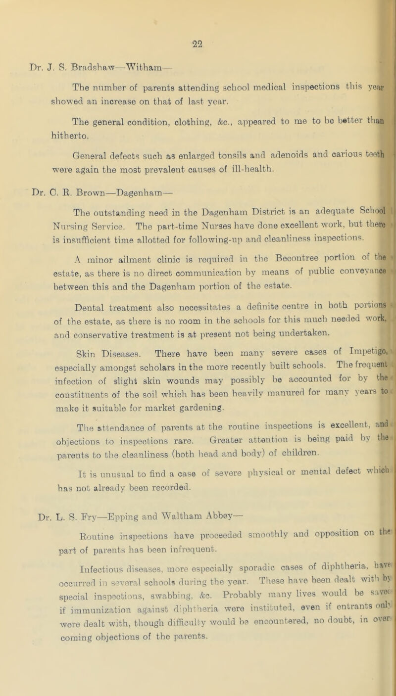 Dr. J. S. Bradshaw—Witham— j The number of parents attending school medical inspections this year i showed an increase on that of last year. ( The general condition, clothing, &c., ajipeared to me to be better than | hitherto. Genei'al defects such as enlarged tonsils and adenoids and carious tooth ^ were again the most prevalent causes of ill-health. Dr. C. R. Brown—Dagenham— The outstanding need in the Dagenham District is an adequate School Nursing Service. The part-time Nurses have done excellent work, but there is insufficient time allotted for following-up and cleanliness inspections. A minor ailment clinic is required in the Becontree portion of the estate, as there is no direct communication by means of public conveyance between this and the Dagenham portion of the estate. Dental treatment also necessitates a definite centre in both poitions of the estate, as there is no room in the schools for this much needed work, and conservative treatment is at pi'esent not being undertaken. Skin Diseases. There have been many sevei'e cases of Imi)etigo, especially amongst scholars in the more recently built schools. The frequent infection of slight skin w'ounds may possibly be accounted for by the constituents of the soil which has been heavily manured for man\ \eais to make it suitable for market gardening. The attendance of parents at the routine inspections is excellent, and objections to inspections rare. Greater attention is being paid by the pai’ents to the cleanliness (both head and body) of children. It is unusual to find a case of severe physical or mental defect which has not already been recorded. Dr. L. S. Fry—Epping and Waltham Abbey— Routine inspections have proceeded smoothly and opposition on the part of parents has been infrequent. Infectious diseases, more especially sporadic cases of diphtheria, ha^< occurred in several schools during the year. Tliese have been dealt wdth hj special inspections, swabbing, See. Probably many lives would be s.i,\e( if immunization against dmhtheria were instituted, oven if entrants oiih were dealt with, though difficulty would be encountered, no doubt, in over coming objections of the parents.