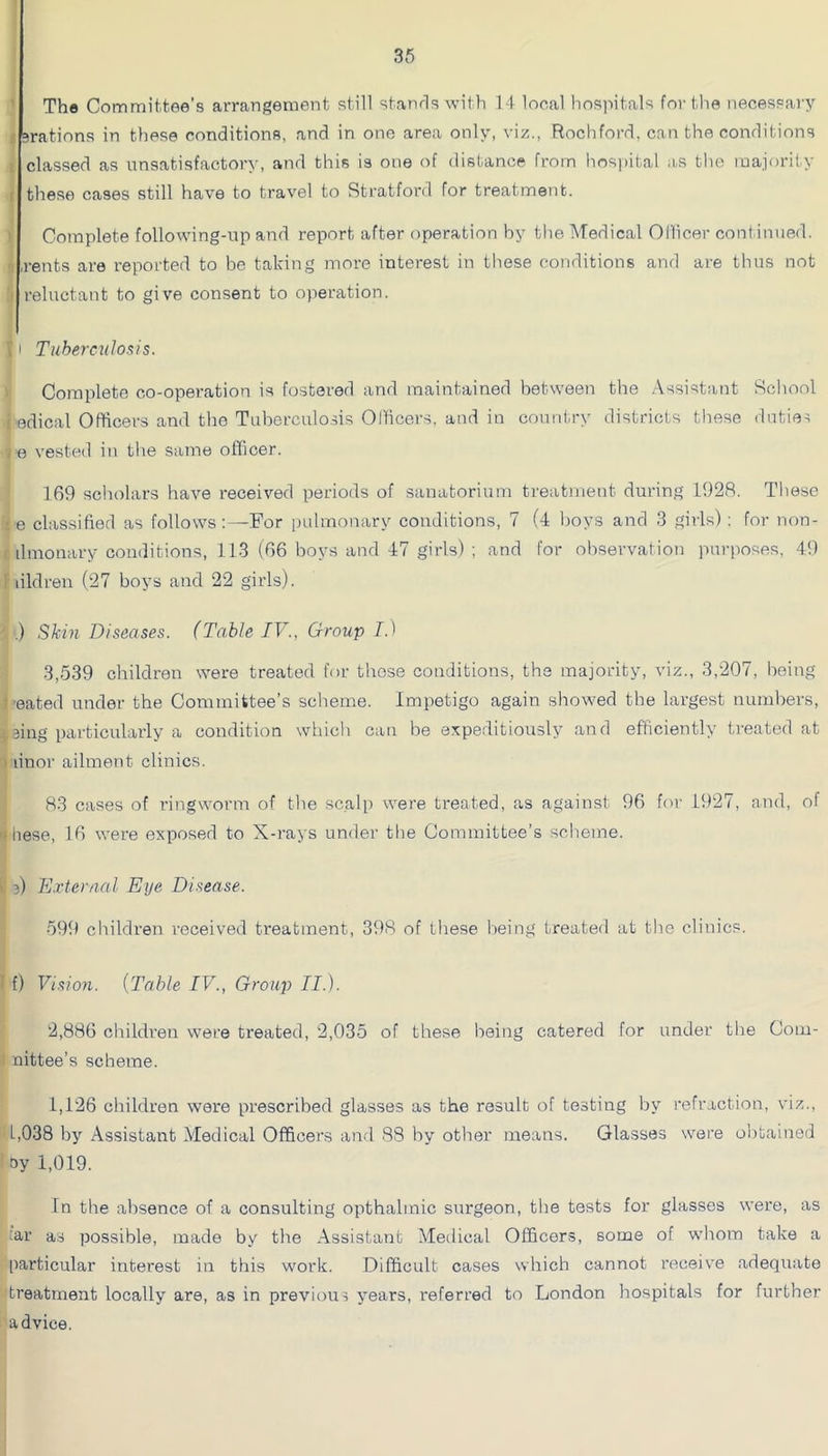 ' Tha Committee's arrangement still stands with 14 local hospitals for the necessaiy s srations in these conditions, and in one area only, viz., Rochford, can the conditions : classed as unsatisfactory, and this is one of distance from hospital as tlie majority f these cases still have to travel to Sti’atford for treatment. I Complete following-up and report after operation by the Medical Ollicer continued. 'I rents are reported to be taking more interest in these conditions and are thus not I reluctant to give consent to operation. r I Tuhercidosis. Complete co-operation is fostered and maintained between the .Vssistant Rchool i edical Officers and the Tuberculosis Olhcers. and in country districts these duties / e vested in the same officer. 169 sciiolars have received periods of sanatorium treatment during 1928. These ; e classified as follows:—^For |)ulmonary conditions, 7 (4 hoys and 3 girls): for non- r ilmonary conditions, 113 (66 boys and 47 girls) ; and for observation purposes, 49 1 lildren (27 hoys and 22 girls). ■ .) Skin Diseases. (Table IV., Group I.) 3,539 children were treated for those conditions, the majority, viz., 3,207, being neated under the Committee’s scheme. Impetigo again showed the largest numbers, eing particularly a condition which can he expeditiously and efficiently treated at 1 linor ailment clinics. 83 cases of ringworm of the scalp were treated, as against 96 for 1927, and, of Khese, 16 were exposed to X-rays under the Committee’s scheme. i ^ 3) E.riertinl Eye Disease. 599 children received treatment, 398 of these being treated at the clinics. I f) Vision. {Table IV., Group II.). 2,886 children were treated, 2,035 of these being catered for under the Com- i nittee’s scheme. 1,126 children were prescribed glasses as the result of testing by refraction, viz., L,038 by Assistant Medical Officers and 88 by other means. Glasses were obtained oy 1,019. In the absence of a consulting opthalmic surgeon, the tests for glasses were, as :car as possible, made by the Assistant Medical Officers, some of whom take a particular interest in this work. Difficult cases which cannot receive adequate 'treatment locally are, as in previous years, referred to London hospitals for further advice.