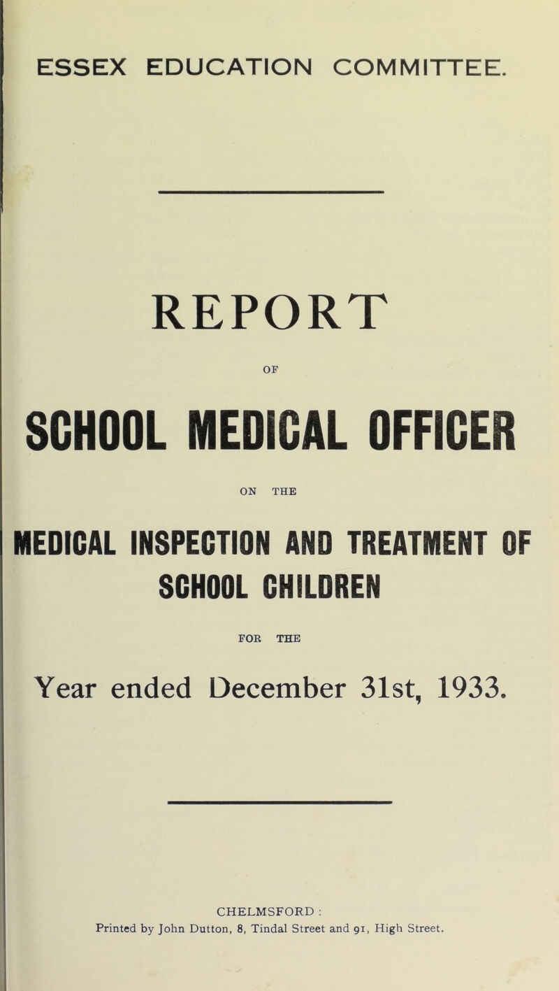 REPORT OF SCHOOL MEDICAL OFFICER ON THE MEDICAL INSPECTION AND TREATMENT OF SCHOOL CHILDREN Year ended December 31st, 1933. CHELMSFORD: Printed by John Dutton, 8, Tindal Street and 91, High Street.