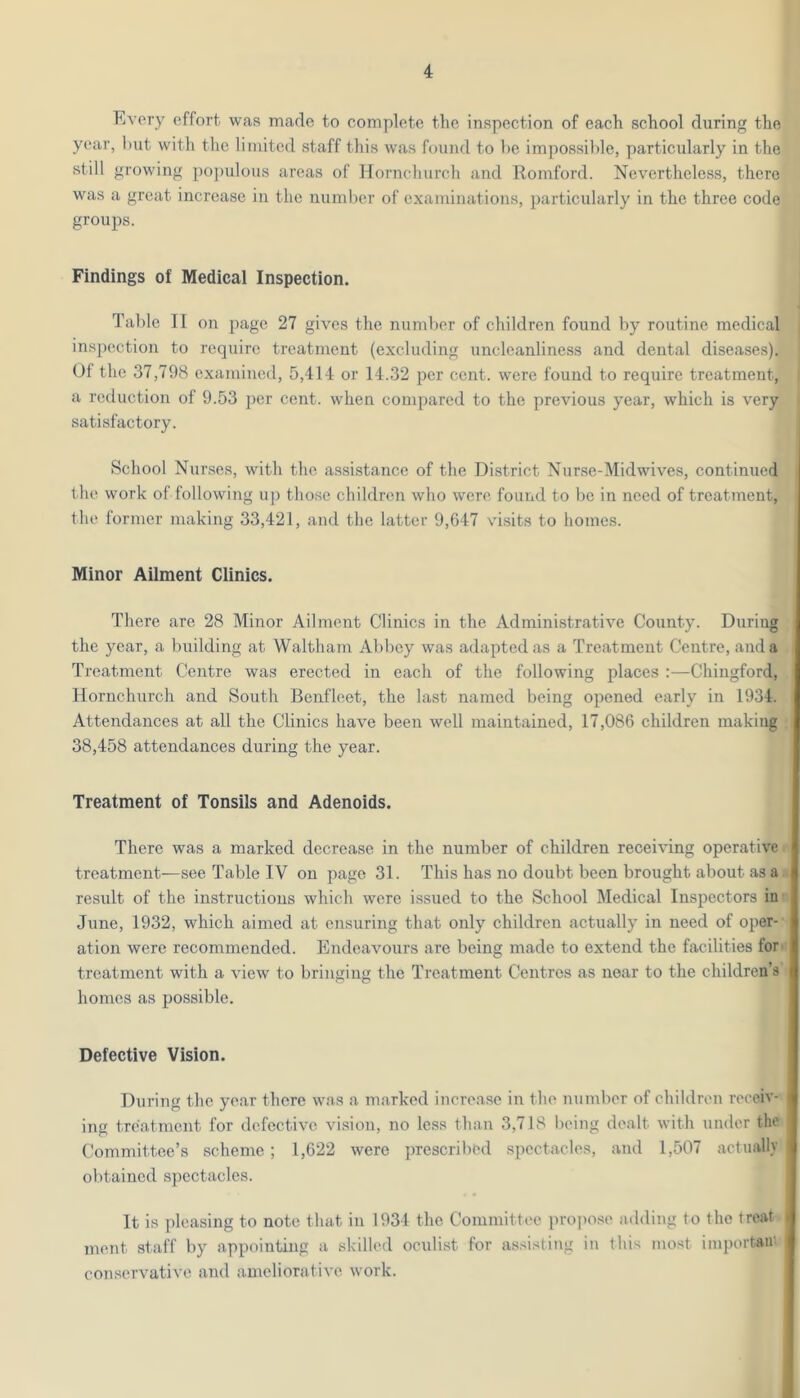 Every effort was made to complete the inspection of each school during the year, l)ut with tlie limited staff this was found to he impossible, particularly in the still growing ])0])ulous areas of Hornchurch and Romford. Nevertheless, there was a great increase in the number of examinations, particularly in the three code groups. Findings of Medical Inspection. Table II on page 27 gives the number of children found by routine medical inspection to require treatment (excluding uncleanliness and dental diseases). Ot the 37,798 examined, 5,414 or 14.32 per cent, were found to require treatment, a reduction of 9.53 per cent, when compared to the previous year, which is very satisfactory. School Nurses, with the assistance of the District Nurse-Midwives, continued the work of following up those children who were, found to be in need of treatment, the former making 33,421, and the latter 9,647 visits to homes. Minor Ailment Clinics. There are 28 Minor Ailment Clinics in the Administrative County. During the year, a building at Waltham Abbey was adapted as a Treatment Centre, and a Treatment Centre was erected in each of the following places :—Chingford, Hornchurch and South Benfleet, the last named being opened early in 1934. Attendances at all the Clinics have been well maintained, 17,086 children making 38,458 attendances during the year. Treatment of Tonsils and Adenoids. There was a marked decrease in the number of children receiving operative treatment—see Table IV on page 31. This has no doubt been brought about as a result of the instructions which were issued to the School Medical Inspectors in- June, 1932, which aimed at ensuring that only children actually in need of oper- ation were recommended. Endeavours are being made to extend the facilities for. treatment with a view to bringing the Treatment Centres as near to the children’s homes as possible. Defective Vision. During the year there w'as a marked increase in the number of children receiv- ing treatment for defective vision, no less than 3,718 being dealt with under the Committee’s scheme; 1,622 were prescribed spectacles, and 1,507 actually obtained spectacles. It is pleasing to note that in 1934 the Committee propose adding to the treat i ment staff by appointing a skilled oculist for as.dsting in this most importaii' conservative and ameliorative work.