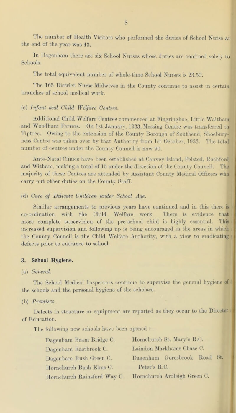 The number of Health Visitors who performed the duties of School Nurse at the end of the year was 43. In Dagenham there are six School Nurses whose duties are confined solely to Schools. The total equivalent number of whole-time School Nurses is 23.50. The 165 District Nurse-MidwivTs in the County continue to assist in certain branches of school medical work. (c) Infant and Child Welfare Centres. Additional Child Welfare Centres commenced at Fingringhoe, Little Waltham and Woodham Ferrers. On 1st January, 1933, Messing Centre was transferred to Tiptrec. Owing to the extension of the County Horoiigh of Southend, Shoebury- ncss (\mtre was taken ov'or by that Authority from 1st October, 1933. The total number of centres under the County Council is now 90. Ante-Natal Clinics have been established at Canvey Island, Fel.stcd, llochford and Witham, making a total of 15 under the direction of the County Council. The iiiajority of these Centres are attended by Assistant County iMcdical Officers who carry out other duties on the County Staff. (d) Care of Delicate Children under School Age. Similar arrangements to previous years have continued and in this there is co-ordination with the Child Welfare work. There is evidence that more complete supervision of the pre-school child is highly essential. This increased supervision and following up is being encouraged in the areas in which the County Council is the Child Welfare Authority, with a view to eradicating defects prior to entrance to school. 3. School Hygiene. (a) General. The School Medical Inspectors continue to supervise the general hygiene of the schools and the personal hygiene of the scholars. (b) Premises. Defects in structure or equipment are reported as they occur to the Director of Fducation. The following new schools have been Dagenham Beam Bridge C. Dagenham Eastbrook C. Dagenham Rush Green C. Hornchurch Bush Elms C. Hornchurch Rainsford Way C. ipened :— Hornchurch St. Mary's R.C. Laindon Markhams Chase C. Dagenham Coresbrook Road St. Peter’s R.C. Hornchurch Ardleigh Green C.