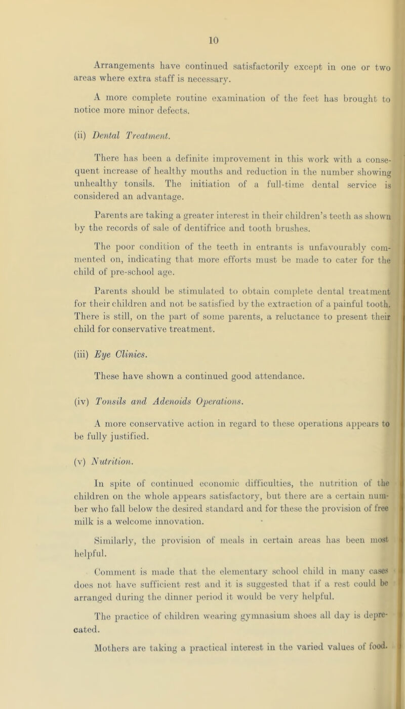 Arrangements have continued satisfactorily except in one or two areas where extra staff is necessary. A more complete routine examination of the feet has brought to notice more minor defects. (ii) Dental Treatment. 'I'herc has been a definite improvement in this work with a conse- quent increase of healthy mouths and reduction in the number showing unhealthy tonsils. The initiation of a fidl-tiine dental .service is considered an advantage. Parents are taking a greater interest in their children’s teeth as shown by the records of sale of dentifrice and tooth brushes. 'I'lie poor condition of the teeth in entrants is unfavourably com- mented on, indicating that more efforts must be made to cater for the child of pre-school age. Parents should be stimulated to obtain complete dental treatment for tlieir children and not be satisfied by the extraction of a painful tooth. There is still, on the part of some parents, a reluctance to present their child for conservative treatment. (iii) Eye Clinics. These have shown a continued good attendance. (iv) Tonsils and Adenoids Operations. A more conservative action in regard to these operations appears to be fully justified. (v) Nutrition. In si)ite of continued economic difficulties, the nutrition of the children on the whole appears satisfactory, but there are a certain uuiu- ber who fall below the desired standard and for these the provision of free milk is a welcome innovation. Hiinilarly, the provision of meals in certain areas has been most hel])ful. Comment is made that the elementary school child in many ca.ses does not have sufficient rest and it is suggested that if a rest could be arranged during the ilinner periotl it would be very helpful. The practice of children wearing gymnasium shoes all day is depre- cated. Mothers are taking a i)ractical interest in the varied values of food.