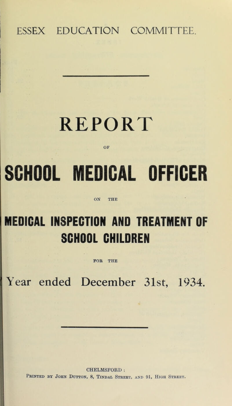 ESSEX EDUCATION COMMITTEE. REPORT OF SCHOOL MEDICAL OFFICER ON THE MEDICAL INSPECTION AND TREATMENT OF SCHOOL CHILDREN Year ended December 31st, 1934. CHELMSFORD : Printed by John Dtttton, 8, Tindal Street, and 91, High Street.