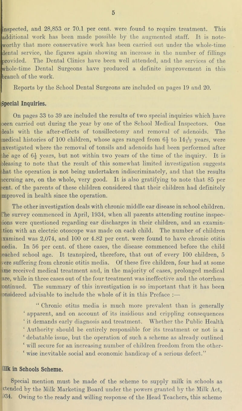 inspocted, and 28,853 or 70.1 per cent, were found to require treatment. This additional work has been made possible by the augmented staff. It is note- worthy that more conservative work has been carried out under the whole-time dental service, the figures again showing an increase in the number of fillings provided. The Dental Clinics have been well attended, and the services of the whole-time Dental Surgeons have produced a definite improvement in this branch of the work. Reports by the School Dental Surgeons are included on pages 19 and 20. Special Inquiries. On pages 33 to 39 are included the results of two special inquiries which have oeen carried out during the year by one of the School Medical Inspectors. One deals with the after-effects of tonsillectomy and removal of adenoids. The jaedical histories of 100 children, whose ages ranged from to IdiV years, were nvestigated where the removal of tonsils and adenoids had been performed after ;he age of 6^ years, but not within two years of the time of the inquiry. It is )leasing to note that the result of this somewhat limited investigation suggests -hat the operation is not being undertaken indiscriminately, and that the results iccruing are, on the whole, very good. It is also gratifying to note that 85 per -.ent. of the parents of these children considered that their children had definitely mproved in health since the operation. The other investigation deals with chronic middle ear disease in school children, fhe survey commenced in April, 1934, when all parents attending routine inspec- ions were questioned regarding ear discharges in their children, and an examin- tion with an electric otoscope was made on each child. The number of children xamined was 2,074, and 100 or 4.82 per cent, were found to have chronic otitis nedia. In 56 per cent, of these cases, the disease commenced before the child eached school age. It transpired, therefore, that out of every 100 children, 5 .ere suffering from chronic otitis media. Of these five children, four had at some <ime received medical treatment and, in the majority of cases, prolonged medical jare, while in three cases out of the four treatment was ineffective and the otorrhoea |ontinued. The summary of this investigation is so important that it has l)een Dnsidered advisable to include the whole of it in this Preface :— ji “ Chronic otitis media is much more prevalent than is generally j ‘ apparent, and on account of its insidious and crippling consequences f ‘ it demands early diagnosis and treatment. Whether the Public Health 1 ‘ Authority should be entirely responsible for its treatment or not is a ‘ debatable issue, but the operation of such a scheme as already outlined ! ‘ will secure for an increasing number of children freedom from the other- ■ ‘ wise inevitable social and economic handicap of a serious defect.” [ilk in Schools Scheme. i Special mention must be made of the scheme to supply milk in schools as xtended by the Milk Marketing Board under the powers granted by the Milk Act, (134. Owing to the ready and willing response of the Head Teachers, this scheme