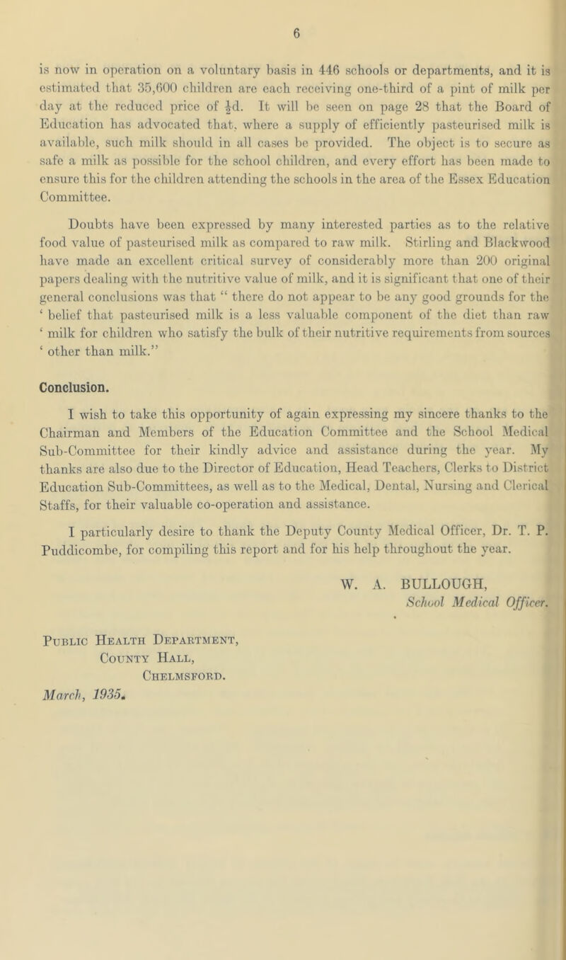is now in operation on a voluntary basis in 446 schools or departments, and it is estimated that 35,600 children are each receiving one-third of a pint of milk per day at the reduced price of ^d. It will be seen on page 28 that the Board of Education has advocated that, where a supply of efficiently pasteurised milk is available, such milk should in all cases be provided. The object is to secure as safe a milk as possible for the school children, and every effort has been made to ensure this for the children attending the schools in the area of the Essex Education Committee. Doubts have been expressed by many interested parties as to the relative food value of pasteurised milk as compared to raw milk. Stirling and Blackwood have made an excellent critical survey of considerably more than 200 original papers dealing with the nutritive value of milk, and it is significant that one of their general conclusions was that “ there do not appear to be any good grounds for the ‘ belief that pasteurised milk is a less valuable component of the diet than raw ‘ milk for children who satisfy the bulk of their nutritive requirements from sources ‘ other than milk.” Conclusion. I wish to take this opportunity of again expressing my sincere thanks to the Chairman and Members of the Education Committee and the School Medical Sub-Committee for their kindly advice and assistance during the year. My thanks are also due to the Director of Education, Head Teachers, Clerks to District Education Sub-Committees, as well as to the Medical, Dental, Nursing and Clerical Staffs, for their valuable co-operation and assistance. I particularly desire to thank the Deputy County Medical Officer, Dr. T. P. Puddicombe, for compiling this report and for his help throughout the year. W. A. BULLOUGH, School Medical Officer. Public Health Department, County Hall, Chelmsford. March, 1935,