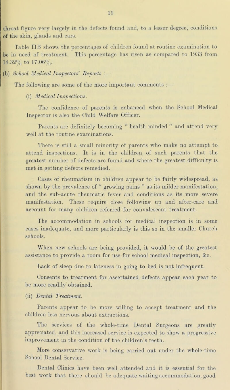 n throat figure very largely in the defects found and, to a lesser degree, conditions of the skin, glands and ears. Table IIB shows the percentages of children found at routine examination to be in need of treatment. This percentage has risen as com])ared to 1933 from 14.32% to 17.06%. (b) School Medical Inspectors' Reports :— The following are some of the more important comments :— (i) Medical Inspections. The confidence of parents is enhanced when the School Medical Inspector is also the Child Welfare Officer. Parents are definitely becoming “ health minded ” and attend very well at the routine examinations. There is still a small minority of parents who make no attempt to attend inspections. It is in the children of such parents that the greatest number of defects are found and where the greatest difficulty is met in getting defects remedied. Cases of rheumatism in children appear to be fairly widespread, as shown by the prevalence of “ growing pains ” as its milder manifestation, and the sub-acute rheumatic fever and conditions as its more severe manifestation. These require close following up and after-care and account for many children referred for convalescent treatment. The accommodation in schools for medical inspection is in some cases inadequate, and more particularly is this so in the smaller Church schools. When new schools are being provided, it would be of the greatest assistance to provide a room for use for school medical inspection, &c. Lack of sleep due to lateness in going to bed is not infrequent. Consents to treatment for ascertained defects appear each year to be more readily obtained. (ii) Dental Treatment. Parents appear to be more willing to accept treatment and the children less nervous about extractions. The services of the whole-time Dental Surgeons are greatly appreciated, and this increased service is expected to show a progressive improvement in the condition of the children’s teeth. More conservative work is being carried out under the whole-time School Dental Service. Dental Clinics have been w^ell attended and it is essential for the best work that there should be adequate waiting accommodation, good