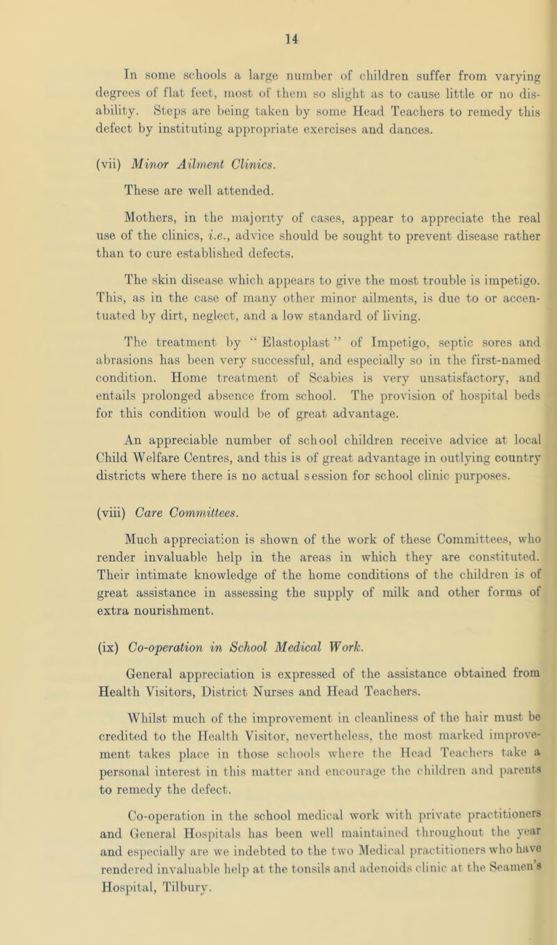 In some schools a large number of children suffer from varying degrees of flat feet, most of them so slight as to cause little or no dis- ability. Steps are being taken by some Head Teachers to remedy this defect by instituting appropriate exercises and dances. (vii) Minor Ailment Clinics. These are well attended. Mothers, in the majority of cases, appear to appreciate the real use of the clinics, i.e., advice should be sought to prevent disease rather than to cure established defects. The skin disease which appears to give the most trouble is impetigo. This, as in the case of many other minor ailments, is due to or accen- tuated by dirt, neglect, and a low standard of living. The treatment by “ Elastoplast ” of Impetigo, septic sores and abrasions has been very successful, and especially so in the first-named condition. Home treatment of Scabies is very unsatisfactory, and entails prolonged absence from school. The provision of hospital beds for this condition would be of great advantage. An appreciable number of school children receive advice at local Child Welfare Centres, and this is of great advantage in outlying country districts where there is no actual session for school clinic purposes. (viii) Care Committees. Much appreciation is shown of the work of these Committees, who render invaluable help in the areas in which they are constituted. Their intimate knowledge of the home conditions of the children is of great assistance in assessing the supply of milk and other forms of extra nourishment. (ix) Co-operation in School Medical Work. General appreciation is expressed of the assistance obtained from Health Visitors, District Nurses and Head Teachers. Whilst much of the improvement in cloanline.ss of the hair must be credited to the Health Visitor, nevertheless, the most marked improve- ment takes place in tho.se schools where the Head Teachers take a personal interest in this matter and encourage the children and ])arents to remedy the defect. Co-operation in the school medical work with private practitioners and General Hospitals has been well maintained throughout the year and especially are we indebted to the two IMedical practitioners who have rendered invaluable help at the tonsils and adenoids clinic at the Seamen s Hospital, Tilbury.