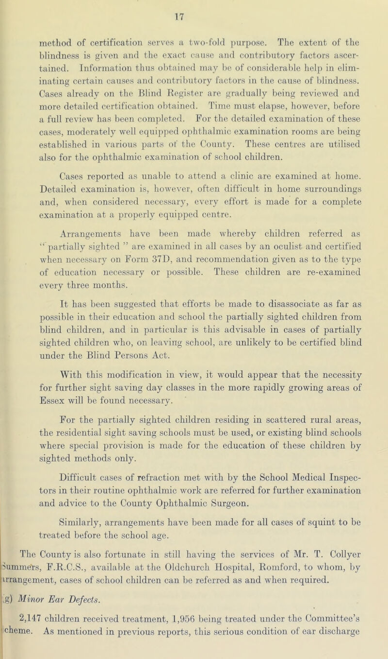 metliod of certification serves a two-fold ])urpose. The extent of the blindness is given and the exact cause and contributory factors ascer- tained. Information thus obtained may be of considerable help in elim- inating certain causes and contributory factors in the cause of blindness. Cases already on the Blind Begister are gradually being reviewed and more detailed certification obtained. Time must elapse, however, before a full review has been com])leted. For the detailed examination of these cases, moderately well equipped ophthalmic examination rooms are being established in various parts of the County. These centres are utilised also for the ophthalmic examination of school children. Cases reported as unal)le to attend a clinic are examined at home. Detailed examination is, however, often difficult in home surroundings and, when considered necessary, every effort is made for a complete examination at a properly equijiped centre. Arrangements have been made whereby children referred as “ partially sighted ” are examined in all cases by an oculist and certified when necessary on Form 37D, and recommendation given as to the type of education necessary or ])ossible. These children are re-examined every three months. It has been suggested that efforts be made to disassociate as far as possible in their education and school the partially sighted children from blind children, and in particular is this advisable in cases of partially sighted children who, on leaving school, are unlikely to be certified blind under the Blind Persons Act. With this modification in view, it would appear that the necessity for further sight saving day classes in the more rapidly growing areas of Essex will be found necessary. For the partially sighted children residing in scattered rural areas, the residential sight saving schools must be used, or existing blind schools where special provision is made for the education of these children by sighted methods only. Difficult cases of refraction met with by the School Medical Inspec- tors in their routine ophthalmic work are referred for further examination and advice to the County Ophthalmic Surgeon. Similarly, arrangements have been made for all cases of squint to be treated before the school age. The County is also fortunate in still having the services of Mr. T. Collyer ilumme'rs, F.R.C.S., available at the Oldchurch Hospital, Romford, to whom, by arrangement, cases of school children can be referred as and when required. >g) Minor Ear Defects. 2,147 children received treatment, 1,956 being treated under the Committee’s cheme. As mentioned in previous reports, this serious condition of ear discharge