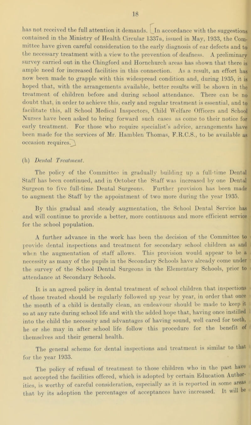 has not received the full attention it demands. In accordance with the sugf^estions contained in the Ministry of Health Circular 1337a, issued in May, 1933, the Com- mittee have given careful consideration to the early diagnosis of ear defects and to the necessary treatment with a view to the ])revention of deafne.ss. A preliminary survey carried out in the Chingford and Hornchurch areas has shown that there is amj)le need for increased facilities in this connection. .-Vs a result, an effort has now been made to grapple with this wides])read condition and, during 1935, it is hoped that, with the arrangements available, better results will be shown in the treatment of children before and during school attendance. There can be no doubt that, in order to achieve this, early and regular treatment is e.s.sential, and to tacilitate this, all School Medical Inspectors, Child Welfare Officers and School Nurses have been asked to bring forward such cases as come to their notice for early treatment. For those who retpiire specialist’s advice, arrangements have been made for the services of Mr. Hamblen Thomas, F.R.C.S., to be available as occasion requires!^ (li) Dental Treatment. The policy of the Committee in gradually buildiu up a full-time Dental Staff has been continued, and in October the Staff was increased by one Dental Surgeon to five full-time Dental Surgeons. Further provision has been made to augment the Staff by the appointment of two more during the year 1935. By this gradual and steady augmentation, the School Dental Service has and will continue to provide a better, more continuous and more efficient service for the school population. A further advance in the work has been the decision of the Committee to pro\ ide dental inspections and treatment for secondary school children as aud wh< n the augmentation of staff allows. This provision would ap])ear to be a necessity as many of the pupils in the Secondary Schools have already come under the survey of the School Dental Surgeons in the Elementary Schools, prior to attendance at Secondary Schools. It is an agreed policy in dental treatment of school children that inspections of those treated should be regxdarly followed up year by year, in order that once the mouth of a child is dentally clean, an endeavour should be made to keep it so at any rate during school life and with the added hope that, having once in.stilled into the child the necessity aud advantages of having sound, well cared for teeth, he or she may in after school life follow this procedure for the benefit ot themselves aiul their general health. The general scheme for ilental inspections and treatment is similar to that for the year 1933. The policy of refusal of treatment to tho.se children who in the pa.st have not accejxtcd the facilities offered, which is axlopted by certain Education Author- ities, is worthy of careful consideration, especially as it is reported in .some areas that by its adoption the percentages of accejxtances have increased. It will he