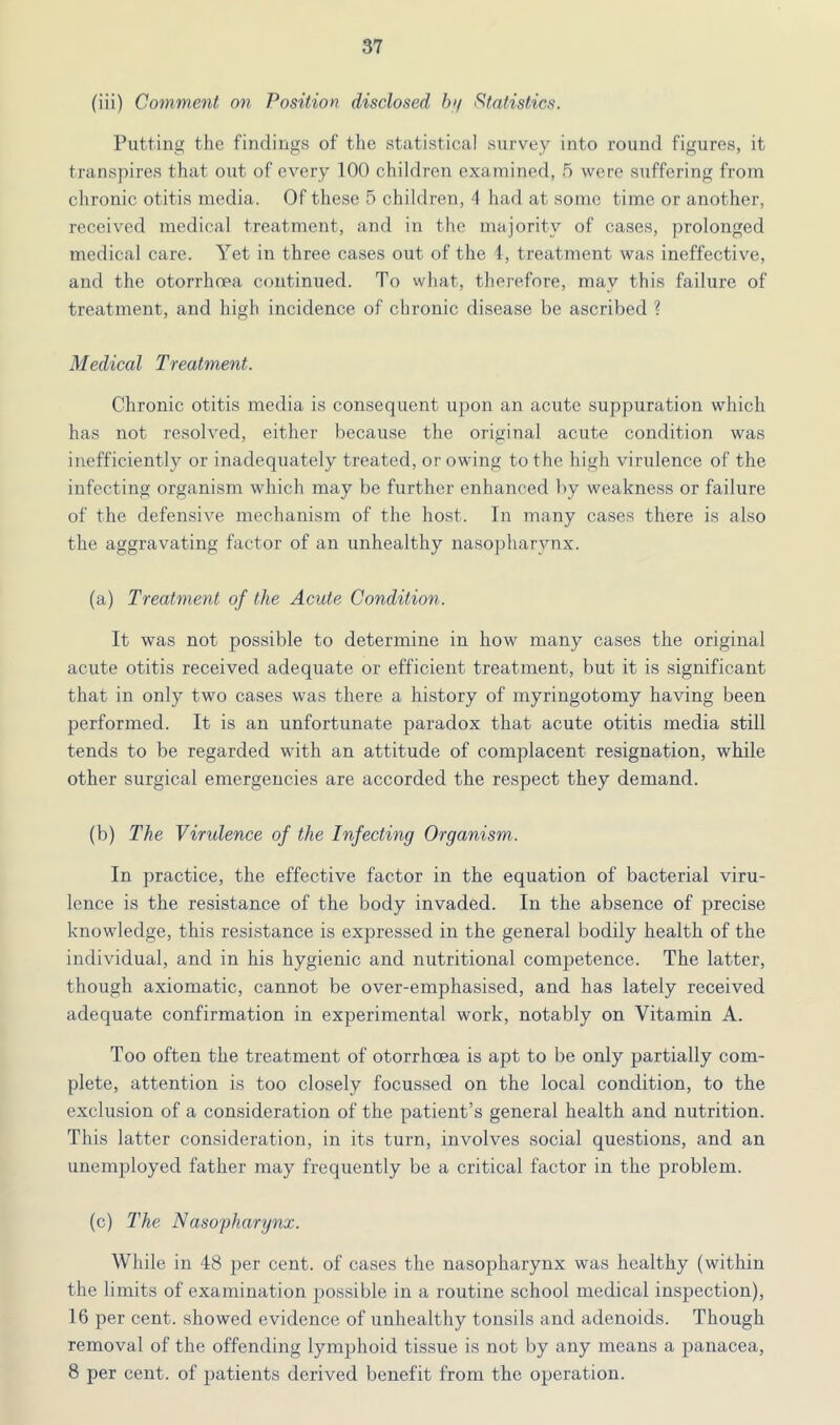 (iii) Comment on Position disclosed b>/ Statistics. Putting the findings of the statistical survey into round figures, it transpires that out of every 100 children examined, 5 were suffering from chronic otitis media. Of these 5 children, 4 had at some time or another, received medical treatment, and in the majority of cases, prolonged medical care. Yet in three cases out of the 1, treatment was ineffective, and the otorrhoea continued. To what, therefore, may this failure of treatment, and high incidence of chronic disease be ascribed ? Medical Treatment. Chronic otitis media is consequent upon an acute suppuration which has not resolved, either because the original aciite condition was inefficiently or inadequately treated, or owing to the high virulence of the infecting organism which may be further enhanced by weakness or failure of the defensive mechanism of the host. Tn many cases there is also the aggravating factor of an unhealthy nasopharynx. (a) Treatment of the Acute Condition. It was not possible to determine in how many cases the original acute otitis received adequate or efficient treatment, but it is significant that in only two cases was there a history of myringotomy having been performed. It is an unfortunate paradox that acute otitis media still tends to be regarded with an attitude of complacent resignation, while other surgical emergencies are accorded the respect they demand. (b) The Virulence of the Infecting Organism. In practice, the effective factor in the equation of bacterial viru- lence is the resistance of the body invaded. In the absence of precise knowledge, this resistance is expressed in the general bodily health of the individual, and in his hygienic and nutritional competence. The latter, though axiomatic, cannot be over-emphasised, and has lately received adequate confirmation in experimental work, notably on Vitamin A. Too often the treatment of otorrhoea is apt to be only partially com- plete, attention is too closely focussed on the local condition, to the exclusion of a consideration of the patient’s general health and nutrition. This latter consideration, in its turn, involves social questions, and an unemployed father may frequently be a critical factor in the problem. (c) The Naso'pharynx. While in 48 per cent, of cases the nasopharynx was healthy (within the limits of examination possible in a routine school medical inspection), 16 per cent, showed evidence of unhealthy tonsils and adenoids. Though removal of the offending lymphoid tissue is not by any means a panacea, 8 per cent, of patients derived benefit from the operation.