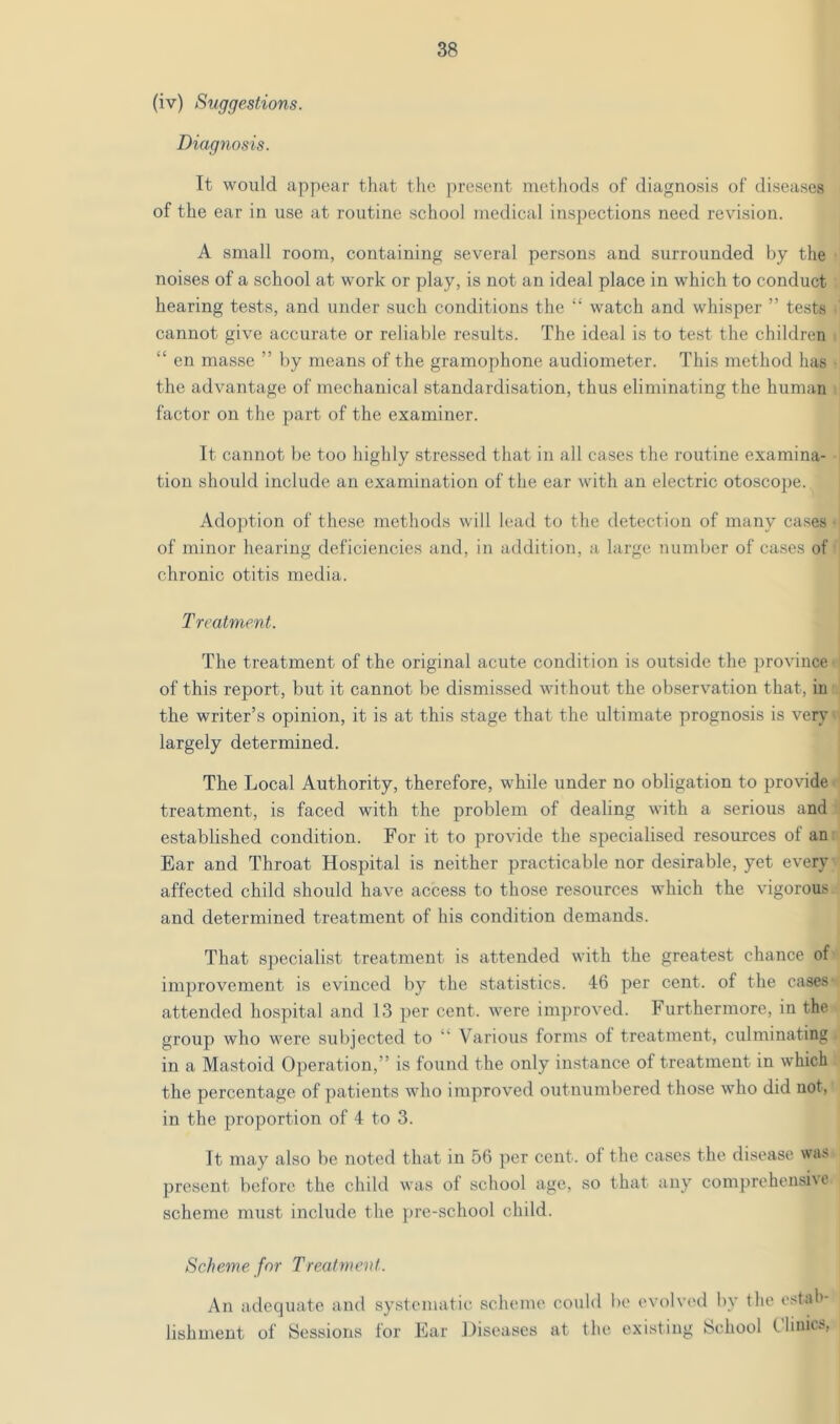 (iv) Suggestions. Diagnosis. It would apy)ear that the present methods of diagnosis of diseases of the ear in use at routine school medical inspections need revision. A small room, containing several persons and surrounded by the noises of a school at work or play, is not an ideal place in which to conduct hearing tests, and under such conditions the “ watch and whisper ” tests cannot give accurate or reliable results. The ideal is to test the children . “ en masse ” by means of the gramophone audiometer. This method has the advantage of mechanical standardisation, thus eliminating the human factor on the part of the examiner. It cannot be too highly stressed that in all cases the routine examina- tion should include an examination of the ear with an electric otoscope. Adoption of these methods will lead to the detection of many cases • of minor hearing deficiencies and, in addition, a large number of ca.ses of chronic otitis media. Treatment. The treatment of the original acute condition is outside the province of this report, but it cannot be dismissed without the observation that, in the writer’s opinion, it is at this stage that the ultimate prognosis is very largely determined. The Local Authority, therefore, while under no obligation to provide treatment, is faced with the problem of dealing with a serious and established condition. For it to provide the specialised resources of an Ear and Throat Hospital is neither practicable nor desirable, yet every affected child should have access to those resources which the vigorous and determined treatment of his condition demands. That specialist treatment is attended with the greatest chance of improvement is evinced by the statistics. 46 per cent, of the cases attended hospital and 13 per cent, were im])roved. Furthermore, in the group who were subjected to “ Various forms of treatment, culminating in a Mastoid Operation,” is found the only instance of treatment in which the percentage of patients who improved outnumbered those who did not, in the proportion of 4 to 3. It may also be noted that in 56 per cent, of the cases the disease wa» present before the child was of school age, so that any com])rehensi\o scheme must include the ])re-school child. Scheme for Treatment. An adequate and systematic scheme could be evolved by the estab- lishment of Sessions for Ear Hiseases at the existing School Clinics,