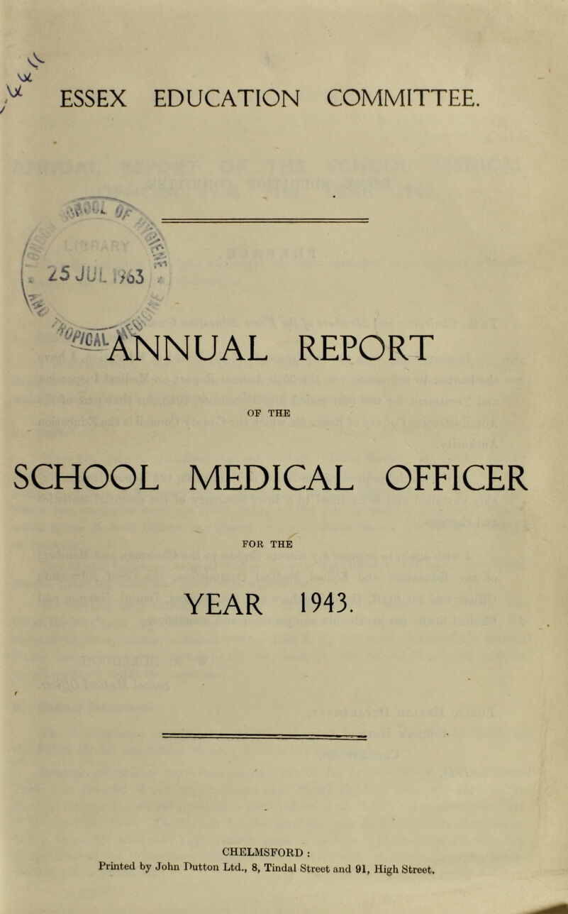 \JL i ESSEX EDUCATION COMMITTEE. .. 25 JUi. i>o3 .'k'* *«®ANNUAL REPORT OF THE SCHOOL MEDICAL OFFICER FOR THE YEAR 1943. CHELMSFORD : Printed by John Dutton Ltd., 8, Tindal Street and 91, High Street.