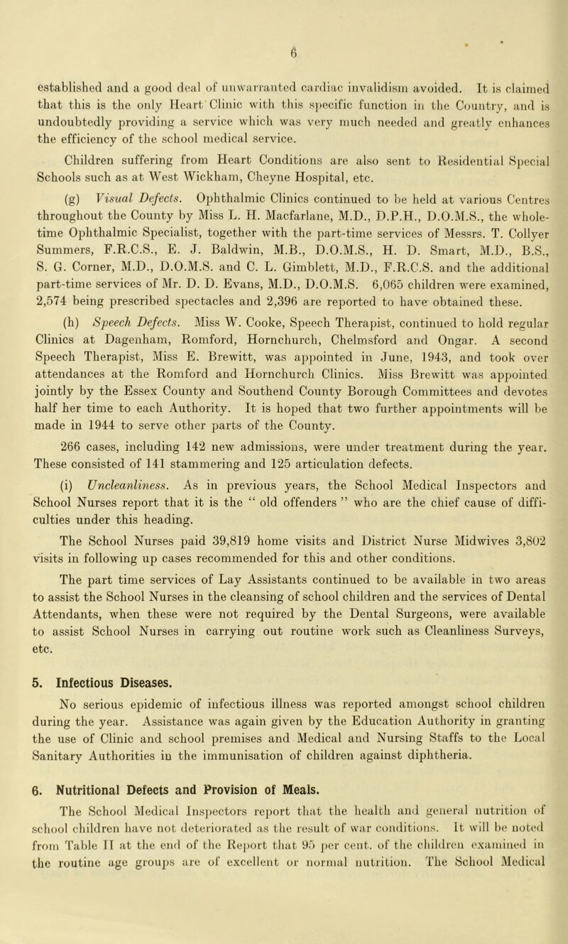 established and a good deal of iniwarraiited cardiac invalidism avoided. It is claimed that this is the mdy Heart Clinic with this specific function in the Country, and is undoubtedly providing a service which was very much needed and greatly enhances the efficiency of the school medical service. Children suffering from Heart Conditions are also sent to Residential .Special Schools such as at West Wickham, Cheyne Hospital, etc. (g) Visual Defects. Ophthalmic Clinics continued to be held at various Centres throughout the County by Miss L. H. Macfarlane, M.D., D.P.H., D.O.M.S., the whole- time Ophthalmic Specialist, together with the part-time services of Messrs. T. Collyer Summers, F.R.C.S., E. J. Baldwin, M.B., D.O.M.S., H. D. Smart, M.D., B.S., S. G. Corner, M.D., 0.0.M.S. and C. L. Gimblett, M.O., F.R.C.S. and the additional part-time services of Mr. D. D. Evans, M.D., D.O.M.S. 6,065 children were examined, 2,574 being prescribed spectacles and 2,396 are reported to have obtained these. (h) Speech Defects. Miss W. Cooke, Speech Therapist, continued to hold regular Clinics at Dagenham, Romford, Hornchurch, Chelmsford and Ongar. A second Speech Therapist, Miss E. Brewitt, was appointed in June, 1943, and took over attendances at the Romford and Hornchurch Clinics. Miss Brewitt was appointed jointly by the Essex County and Southend County Borough Committees and devotes half her time to each Authority. It is hoped that two further appointments will be made in 1944 to serve other parts of the County. 266 cases, including 142 new admissions, were under treatment during the year. These consisted of 141 stammering and 125 articulation defects. (i) Uncleanliness. As in previous years, the School Medical Inspectors and School Nurses report that it is the “ old offenders ” who are the chief cause of diffi- culties under this heading. The School Nurses paid 39,819 home visits and District Nurse Midwives 3,802 visits in following up cases recommended for this and other conditions. The part time services of Lay Assistants continued to be available in two areas to assist the School Nurses in the cleansing of school children and the services of Dental Attendants, when these were not required by the Dental Surgeons, were available to assist School Nurses in carrying out routine work such as Cleanliness Surveys, etc. 5. Infectious Diseases. No serious epidemic of infectious illness was reported amongst school children during the year. Assistance was again given by the Education Authority in granting the use of Clinic and school premises and Medical and Nursing Staffs to the Local Sanitary Authorities in the immunisation of children against diphtheria. 6. Nutritional Defects and Provision of Meals. The .School Medical Inspectors report that the health and general nutrition of .school children have not deteriorated as the result of war conditions. It will be noted from Table II at the end of the Report that 95 j)er cent, of the children examined in the routine age groups are of excellent or normal nutrition. The School Medical