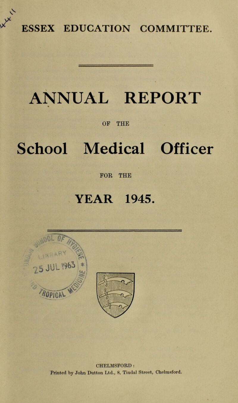 ESSEX EDUCATION COMMITTEE. ANNUAL REPORT OF THE School Medical Officer FOR THE YEAR 1945. CHELMSFORD: Printed by John Dutton Ltd., 8, Tindal Street, Chelmsford.