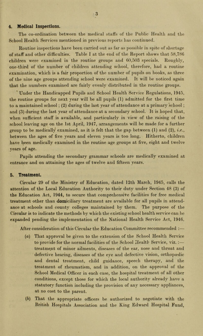 4. Medical Inspections. The co-ordination l)et\veen the medical stafl's of the Public Health and tlie School Health Services mentioned in previous re])orts has continued. Routine inspections liavc been carried out as far as possible in spite of sliortage of staff and other difficulties. Table I at the end of the Report shows that 58,7H6 children were examined in the routine groups and 60,503 specials. Roughly, one-tliird of the number of children attending scliool, therefore, had a routine examination, which is a fair proportion of the number of pupils on books, as three of the nine age groups attending school were examined. It will be noticed again that the numbers examined are fairly evenly distributed in the routine groups. * Under the Handicapped Pupils and School Health Service Regulations, 1945, the routine groups for next year will be all pupils (1) admitted for the first time to a maintained school ; (2) during the last year of attendance at a primary school; and (3) during the last year of attendance at a secondary school. It is lioped that, when sufficient staff is available, and particularly in view of the raising of the school leaving age on the 1st Aj^ril, 1947, arrangements will be made for a further group to be medically examined, as it is felt that the gap between (1) and (2), i.e., between the ages of five years and eleven years is too long. Hitherto, children have been medically examined in the routine age groups at five, eight and twelve years of age. Pupils attending the secondary grammar schools are medically examined at entrance and on attaining the ages of twelve and fifteen years. 5. Treatment. Circular 29 of the Ministry of Education, dated 12th March, 1945, calls the attention of the Local Education Authority to their duty under Section 48 (3) of the Education Act, 1944, to secure that comprehensive facilities for free medical treatment other than domiciliary treatment are available for all pupils in attend- ance at schools and county colleges maintained by them. The purpose of the Circular is to indicate the methods by which the existing school health service can be expanded pending the implementation of the National Health Service Act, 1946. After consideration of this Circular the Education Committee recommended :— (а) That approval be given to the extension of the School Health Service to provide for the normal facilities of the School Health Service, viz. :— treatment of minor ailments, diseases of the ear, nose and throat and defective hearing, diseases of the eye and defective vision, orthopaedic and dental treatment, child guidance, speech therapy, and the treatment of rheumatism, and in addition, on the approval of the School Medical Officer in each case, the hospital treatment of all other conditions, except those for which the local authority already luive a statutory function including the provision of any necessary appliances, at no cost to the parent. (б) That the appropriate officers be authorized to negotiate with the British Hospitals Association and the King Edward Hospital Fund,
