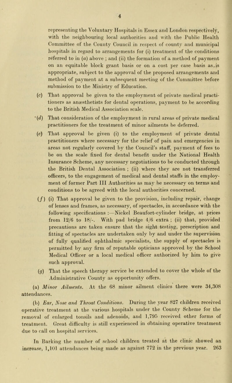 representing the Voluntary Hospitals in Essex and London respectively, with the neighbouring local authorities and with the Public Health Committee of the County Council in respect of county and municipal liospitals in regard to arrangements for (i) treatment of the conditions referred to in (a) above ; and (ii) the formation of a method of payment on an equitable block grant basis or on a cost per case basis as,is appropriate, subject to the approval of the proposed arrangements and method of payment at a subsequent meeting of the Committee before submission to the Ministry of Education. (c) That approval be given to the employment of private medical jiracti- tioners as anaesthetists for dental operations, jjayment to be according to the British Medical Association scale. • {d) That consideration of the employment in rural areas of private medical practitioners for the treatment of minor ailments be deferred. (e) That approval be given (i) to the employment of private dental practitioners where necessary for the relief of pain and emergencies in areas not regularly covered by the Council’s staff, payment of fees to be on the scale fixed for dental benefit under the National Health Insurance Scheme, any necessary negotiations to be condiicted through the British Dental Association ; (ii) where they are not transferred officers, to the engagement of medical and dental staffs in the employ- ment of former Part III Authorities as may be necessary on terms and conditions to be agreed with the local authorities concerned. (/) (i) That approval be given to the provision, including repair, change of lenses and frames, as necessary, of spectacles, in accordance with the following specifications :—Nickel Beaufort-cylinder bridge, at prices from 12/6 to 18/-. With pad bridge 4/6 extra ; (ii) that, provided precautions are taken ensure that the sight testing, prescription and fitting of spectacles are undertaken only by and under the supervision of fully qualified ophthalmic specialists, the supply of spectacles is jjermitted by any firm of reputable ojAicians approved by the School Medical Officer or a local medical officer authorized by him to give such approval. ig) That the speech therapy service be extended to cover the whole of the Administrative County as opportunity offers. (a) Minor Ailments. At the 68 minor ailment clinics there were 34,308 attendances. (b) Ear, Nose and Throat Conditions. During the year 827 children received operative treatment at the various hospitals under the County Scheme for the removal of enlarged tonsils and adenoids, and l.TOf) received other forms of treatment. Great difficulty is still exi)erienced in obtaining operative treatment due to call on hospital services. In Barking the numffi'r of school children treated at the clinic showed an increase, 1,101 attendances being made as against 772 in the previous year. 263