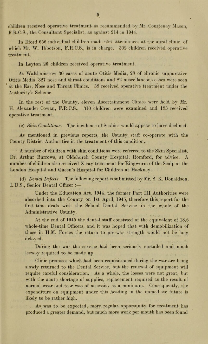 6 children received operative treatment as recommended hy Mr. Courtenay Mason, F.R.C.S., the Consultant Specialist, as against 214 in 1944. In Ilford 656 individual children made 656 attendances at tlic aural clinic, of wliich Mr. W. Ibbotson, F.R.C.S., is in cliarge. 302 cjiildren received oj)erative treatment. In Leyton 26 children received operative treatment. At Walthamstow 30 cases of acute Otitis Media, 28 of chronic suppurative Otitis Media, 327 nose and throat conditions and 82 miscellaneous cases were seen * at the Ear, Nose and Tliroat Clinics. 38 received operative treatment under the Authority’s Scheme. In the rest of the County, eleven Ascertainment Clinics were held by Mr. H. Alexander Cowan, F.R.C.S.. 310 children were examined and 183 received operative treatment. (c) Skin Conditions. The incidence of Scabies would appear to have declined. As mentioned in previous reports, the County staff co-operate with the County District Authorities in the treatment of this condition. A number of children with skin conditions were referred to the Skin Specialist, Dr. Arthur Burrows, at Oldchurch County Hospital, Romford, for advice. A number of children also received X-ray treatment for Ringworm of the Scalp at the London Hospital and Queen’s Hospital for Children at Hackney. (d) Dental Defects. The following report is submitted by Mr. S. K. Donaldson, L.D.S., Senior Dental Officer :— Under the Education Act, 1944, the former Part III Authorities were f absorbed into the County on 1st April, 1945, therefore this report for the first time deals with the School Dental Service in the whole of the Administrative County. At the end of 1945 the dental staff comsisted of the equivalent of 18.6 whole-time Dental Officers, and it was hoped that with demobilization of those in H.M. Forces the return to pre-war strength would not be long delayed. During the war the service had been seriously curtailed and much leeway required to be made up. Clinic premises which had been requisitioned during the war are being slowly returned to the Dental Service, but the renewal of equipment will require careful consideration._ As a whole, the losses were not great, but with the acute shortage of supplies, replacement required as the result of normal wear and tear was of necessity at a minimum. Consequently, the expenditure on equipment under this heading in the immediate future is likely to be rather high. As was to be expected, more regular opportunity for treatment has produced a greater demand, but much more work per mouth has been found