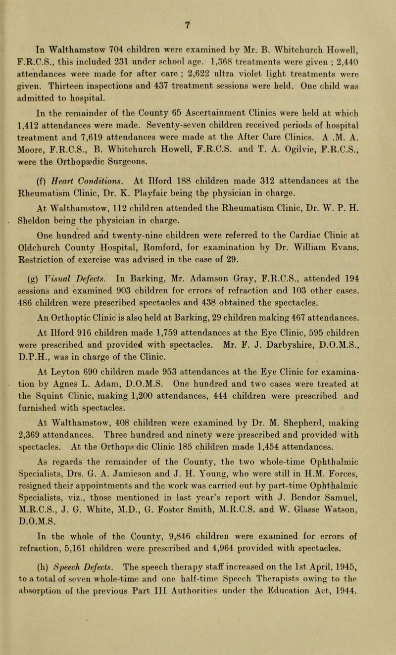 In Walthamstow 704 children were examined by Mr. B. Whitchurch Howell, F.R.C.S., this included 231 under school ape. 1,368 treatments were given ; 2,440 attendances were made for after care ; 2,622 ultra violet light treatments were given. Thirteen inspections and 437 treatment sessions were held. One child was admitted to hospital. In the remainder of the County 65 Ascertainment Clinics were held at which 1,412 attendances were made. Seventy-seven children received periods of hospital treatment and 7,619 attendances were made at the After Care Clinics. A .M. A. Moore, F.R.C.S., B. Whitchurch Howell, F.R.C.S. and T. A. Ogilvie, F.R.C.S., were the Orthopaedic Surgeons. (f) Heart Conditions. At Ilford 188 children made 312 attendances at the Rheumatism Clinic, Dr. K. Playfair being th.e physician in charge. At Walthamstow, 112 children attended the Rheumatism Clinic, Dr. W. P. H. Sheldon being the physician in charge. • * One hundred and twenty-nine children were referred to the Cardiac Clinic at Oldchurch County Hospital, Romford, for examination by Dr. William Evans. Restriction of exercise was advised in the case of 29. (g) Visual Defects. In Barking, Mr. Adamson Gray, F.R.C.S., attended 194 sessions and examined 903 children for errors of refraction and 103 other cases. 486 children were prescribed spectacles and 438 obtained the spectacles. An Orthoptic Clinic is alsq held at Barking, 29 children making 467 attendances. At Ilford 916 children made 1,759 attendances at the Eye Clinic, 595 children were prescribed and provided with spectacles. Mr. F. J. Darbyshire, D.O.M.S., D.P.H., was in charge of the Clinic. At Leyton 690 children made 953 attendances at the Eye Clinic for examina- tion by Agnes L. Adam, D.O.M.S. One hundred and two cases were treated at the Squint Clinic, making 1,200 attendances, 444 children were prescribed and furnished with spectacles. At Walthamstow, 408 children were examined by Dr. M. Shepherd, making 2,369 attendances. Three hundred and ninety were prescribed and provided with spectacles. At the Orthopa dic Clinic 185 children made 1,454 attendances. As regards the remainder of the County, the two whole-time Ophthalmic Specialists, Drs. G. A. Jamieson and J. H. Young, who were still in H.M. Forces, resigned their appointments and the work was carried out by part-time Ophthalmic Specialists, viz., those mentioned in last year’s report with J. Bendor Samuel, M.R.C.S., J. G. White, M.D., G. Foster Smith, M.R.C.S. and W. Glasse Watson, D.O.M.S. In the whole of the County, 9,846 children were examined for errors of refraction, 5,161 children were prescribed and 4,964 provided with spectacles. (h) Speech Defects. The speech therapy staff increased on the 1st April, 1945, to a total of seven whole-time and one half-time Speech Therapists owing to the al)sorption of the previous Part III Authorities under the Education Act, 1944.