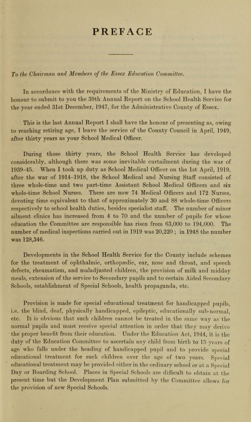 PREFACE To the Chairman and Members of the Essex Education Committee. In accordance with the requirements of the Ministry of Education, I have the honour to submit to you the 39th Annual Report on the School Health Service for the year ended 31st December, 1947, for the Administrative County of Essex. This is the last Annual Report I shall have the honour of presenting as, owing to reaching retiring age, I leave the service of the County Council in April, 1949, after thirty years as your School Medical Officer. During those thirty years, the School Health Service has developed considerably, although there was some inevitable curtailment during the war of 1939-45. When I took up duty as School Medical Officer on the 1st April, 1919, after the war of 1914-1918, the School Medical and Nursing Staff consisted of three whole-time and two part-time Assistant School Medical Officers and six whole-time School Nurses. There are now 74 Medical Officers and 172 Nurses, devoting time equivalent to that of approximately 30 and 88 whole-time Officers respectively to school health duties, besides specialist staff. The number of minor ailment clinics has increased from 4 to 70 and the number of pupils for whose education the Committee are responsible has risen from 63,000 to 194,000. The number of medical inspections carried out in 1919 was 20,220 ; in 1948 the number was 128,346. Developments in the School Health Service for the County include schemes for the treatment of ophthalmic, orthopedic, ear, nose and throat, and speech defects, rheumatism, and maladjusted children, the provision of milk and midday meals, extension of the service to Secondary pupils and to certain Aided Secondary Schools, establishment of Special Schools, health propaganda, etc. Provision is made for special educational treatment for handicapped pupils, i.e. the blind, deaf, physically handicapped, epileptic, educationally sub-normal, etc. It is obvious that such children cannot be treated in the same way as the normal pupils and must receive special attention in order that they may derive the proper benefit from their education. Under the Education Act, 1944, it is the duty of the Education Committee to ascertain any child from birth to 15 years of age who falls under the heading of handicapped pupil and to provide special educational treatment for such children over the age of two years. Special educational treatment may he provided either in the ordinary school or at a Special Day or Boarding School. Places in Special Schools are difficult to obtain at the present time but the Development Plan submitted by f he Committee allows for the provision of new Special Schools.