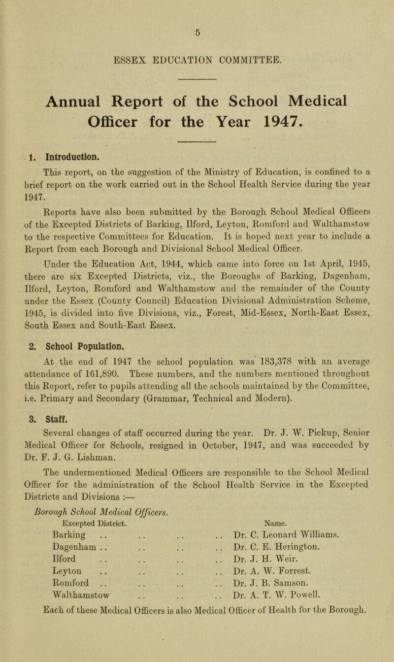 ESSEX EDUCATION COMMITTEE. Annual Report of the School Medical Officer for the Year 1947. 1. Introduction. This report, on the suggestion of the Ministry of Education, is confined to a brief report on the work carried out in the School Health Service during the year 1947. Reports have also been submitted by the Borough School Medical Officers of the Excepted Districts of Barking, Ilford, Leyton, Romford and Walthamstow to the respective Committees for Education. It is hoped next year to include a Report from each Borough and Divisional School Medical Officer. Under the Education Act, 1944, which came into force on 1st April, 1945, there are six Excepted Districts, viz., the Boroughs of Barking, Dagenham, Ilford, Leyton, Romford and Walthamstow and the remainder of the County under the Essex (County Council) Education Divisional Administration Scheme, 1945, is divided into five Divisions, viz., Forest, Mid-Essex, North-East Essex, South Essex and South-East Essex. 2. School Population. At the end of 1947 the school population was 183,378 with an average attendance of 161,890. These numbers, and the numbers mentioned throughout this Report, refer to pupils attending all the schools maintained by the Committee, i.e. Primary and Secondary (Grammar, Technical and Modern). 3. Staff. Several changes of staff occurred during the year. Dr. J. W. Pickup, Senior Medical Officer for Schools, resigned in October, 1947, and was succeeded by Dr. F. J. G. Lishman. The undermentioned Medical Officers are responsible to the School Medical Officer for the administration of the School Health Service in the Excepted Districts and Divisions :— Borough School Medical Officers. Excepted District. Barking Dagenham .. Ilford Leyton Romford Walthamstow Name. Dr. C. Leonard Williams. Dr. C. E. Herington. Dr. J. H. Weir. Dr. A. W. Forrest. Dr. J. B. Samson. Dr. A. T. W. Powell. Each of these Medical Officers is also Medical Officer of Health for the Borough.