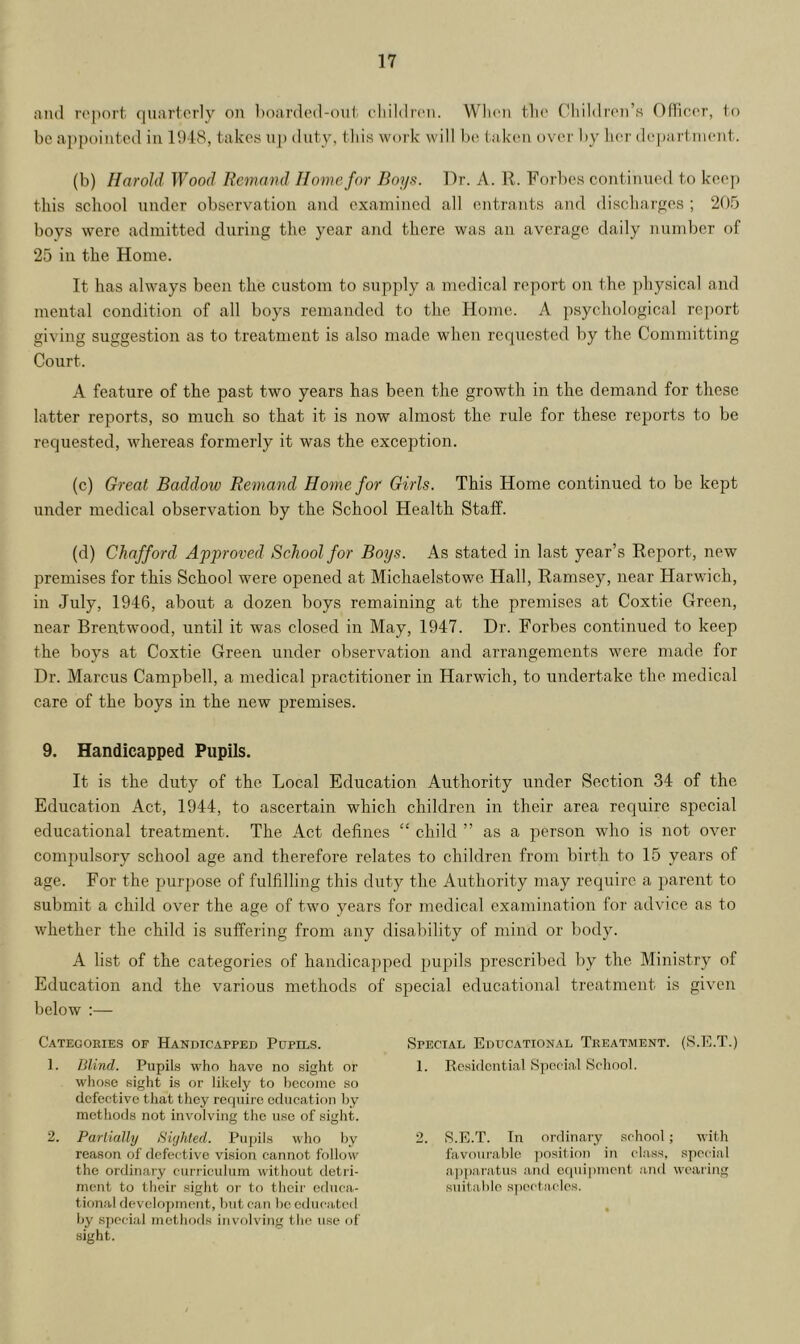 and report quarterly on boarded-out children. When the Children’s Officer, to be appointed in 1948, takes up duty, this work will be taken over by her department. (b) Harold Wood Remand Home for Boys. Dr. A. R. Forbes continued to keep this school under observation and examined all entrants and discharges ; 205 boys were admitted during the year and there was an average daily number of 25 in the Home. It has always been the custom to supply a medical report on the physical and mental condition of all boys remanded to the Home. A psychological report giving suggestion as to treatment is also made when requested by the Committing Court. A feature of the past two years has been the growth in the demand for these latter reports, so much so that it is now almost the ride for these reports to be requested, whereas formerly it was the exception. (c) Great Baddow Remand Home for Girls. This Home continued to be kept under medical observation by the School Health Staff. (d) Chafford Approved School for Boys. As stated in last year’s Report, new premises for this School were opened at Michaelstowe Hall, Ramsey, near Harwich, in July, 1946, about a dozen boys remaining at the premises at Coxtie Green, near Brentwood, until it was closed in May, 1947. Dr. Forbes continued to keep the boys at Coxtie Green under observation and arrangements were made for Dr. Marcus Campbell, a medical practitioner in Harwich, to undertake the medical care of the boys in the new premises. 9. Handicapped Pupils. It is the duty of the Local Education Authority under Section 34 of the Education Act, 1944, to ascertain which children in their area require special educational treatment. The Act defines “ child ” as a person who is not over compulsory school age and therefore relates to children from birth to 15 years of age. For the purpose of fulfilling this duty the Authority may require a parent to submit a child over the age of two years for medical examination for advice as to whether the child is suffering from any disability of mind or body. A list of the categories of handicapped pupils prescribed by the Ministry of Education and the various methods of special educational treatment is given below :— Categories of Handicapped Pupils. 1. Blind. Pupils who have no sight or whose sight is or likely to become so defective that they require education by methods not involving the use of sight. 2. Partially Sighted. Pupils who by reason of defec tive vision cannot follow the ordinary curriculum without detri- ment to their sight or to their educa- tional development, but can bo educated by special methods involving the use of sight. Special Educational Treatment. (S.E.T.) 1. Residential Special School. 2. S.E.T. In ordinary school ; with favourable position in class, special apparatus and equipment and wearing suitable spectacles.