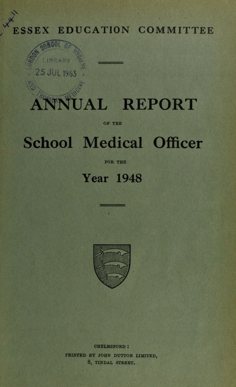 ESSEX EDUCATION COMMITTEE vV^O.O- d L ,'^'.^5 REPORT OP THE School Medical Officer FOR THE Year 1948 CHELMSFORD : PRINTED BY JOHN DUTTON LIMITED, 8, TINDAL STREET.