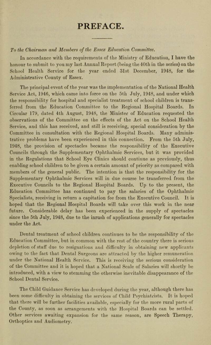 PREFACE To the Chairman and Members of the Essex Edxication Committee. In accordance with the requirements of the Ministry of Educatioii, I have the lionour to submit to you my last Annual Report (being the 40th in the series) on the School Health Service for the year ended 31st December, 1948, for the Administrative County of Essex. The principal event of the year was the implementation of the National Health Service Act, 1946, which came into force on the 5th July, 1948, and under which the responsibility for hospital and specialist treatment of school children is trans- ferred from the Education Committee to the Regional Hospital Boards. In Circular 179, dated 4th August, 1948, the Minister of Education requested the observations of the Committee on the effects of the Act on the School Health Service, and this has received, and still is receiving, special consideration by the Committee in consultation with the Regional Hosjiital Boards. Many adminis- trative problems have been experienced in this connection. From the 5th July, 1948, the provision of spectacles became the responsibility of the Executive Councils through the Supplementary Ophthalmic Services, but it was provided in the Regulations that School Eye Clinics should continue as previously, thus enabling school children to be given a certain amount of priority as compared with members of the general public. The intention is that the responsibility for the Supplementary Ophthalmic Services will in due course be transferred from the Executive Councils to the Regional Hospital Boards. Up to the present, the Education Committee has continued to pay the salaries of the Ophthalmic Specialists, receiving in return a capitation fee from the Executive Council. It is hoped that the Regional Hospital Boards will take over this work in the near future. Considerable delay has been experienced in the supply of spectacles since the 5th July, 1948, due to the inrush of applications generally for spectacles under the Act. Dental treatment of school children continues to be the responsibility of the Education Committee, but in common with the rest of the country there is serious depletion of staff due to resignations and difficulty in obtaining new ajjplicants owing to the. fact that Dental Surgeons are attracted by the higher remuneration under the National Health Service. This is receiving the serious consideration of the Committee and it is hoped that a National Scale of Salaries will shortly be introduced, with a view to stemming the otherwise inevitable disappearance of the School Dental Service. The Child Guidance Service has devoloi^ed during the year, although there has been some difficulty in ol)taining the services of Child Psychiatrists. It is hoped that there will be further facilities availalile, cs])ecially for the more rural parts of the County, as soon as arrangements with the Hos])ital Boards can be settled. Other services awaiting expansion for the same reason, are Speech Therapy, Orthoptics and Audiometry.