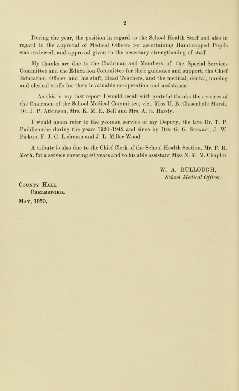 2 During the year, the position in regard to the School Health Staff and also in regard to the a2)proval of Medical Officers for ascertaining llandica])i)ed Pupils was reviewed, and approval given to the necessary strengthening of staff. My thanks are due to the Chairman and Members of the Special Services Committee and the Education Committee for their guidance and su])])ort, the Chief Education Officer and his staff. Head Teachers, and the medical, dental, nursing and clerical staffs for their invaluable co-operation and assistance. As this is my last report I would recall with grateful thanks the services of the Chairmen of the School Medical Committee, viz., Miss U. B. Chisenhale IMarsh, Dr. J. P. Atkinson, Mrs. K. M. E. Bell and Mrs. A. E. Hardy. I would again refer to the yeoman service of my Deputy, the late Dr. T. P. Puddicombe during the years 1920-1942 and since by Drs. G. G. Stewart, J. W. Pickup, F. J. G. Li.shman and J. L. Miller Wood. A tribute is also due to the Chief Clerk of the School Health Section, Mr. P. H. Moth, for a service covering 40 years and to his able a.ssistant Miss N. M. M. Chaplin. W. A. BULLOUGH, School Medical Officer. County Hall. Chelmsford, May, 1950.