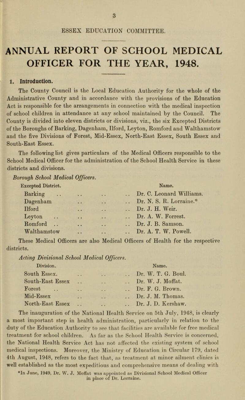 ESSEX EDUCATION COMMITTEE. ANNUAL REPORT OF SCHOOL MEDICAL OFFICER FOR THE YEAR, 1948. 1. Introduction. The County Council is the Local Education Authority for the whole of the Administrative County and in accordance with the ^^rovisions of the Education Act is responsible for the arrangements in connection with the medical inspection of school children in attendance at any school maintained by the Council. The County is divided into eleven districts or divisions, viz., the six Excepted Districts of the Boroughs of Barking, Dagenham, Ilford, Leyton, Romford and Walthamstow and the five Divisions of Forest, Mid-Essex, North-East Essex, South Essex and South-East Essex. The following list gives particulars of the Medical Officers responsible to the School Medical Officer for the administration of the School Health Service in these districts and divisions. Borough School Medical Officers. Excepted District. Barking Dagenham Ilford Leyton Romford Walthamstow Name. Dr. C. Leonard Williams. Dr. N. S. R. Lorraine.* Dr. J. H. Weir. Dr. A. W. Forrest. Dr. J. B. Samson. Dr. A. T. W. Powell. These Medical Officers are also Medical Officers of Health for the respective districts. Acting Divisional School Medical Officers. Division. Name. South Essex. .. .. .. Dr. W. T. G. Boul. South-East Essex .. .. .. Dr. W. J. Moffat. Forest .. .. .. .. Dr. F. G. Brown. Mid-Essex .. .. .. Dr. J. M. Thomas. North-East Essex .. .. .. Dr. J. D. Kershaw. The inauguration of the National Health Service on 5th July, 1948, is clearly a most important step in health administration, particularly in relation to the duty of the Education Authority to see that facilities are available for free medical treatment for school children. As far as the School Health Service is concerned, the National Health Service Act has not affected the existing system of school medical inspections. Moreover, the Ministry of Education in Circular 179, dated 4th August, 1948, refers to the fact that, as treatment at minor ailment clinics is well established as the most expeditious and comprehensive means of dealing with *In June, 1949, Dr. W. J. Moffat was aj)pointcd as Divisional School Medical Officer in place of Dr. Lorraine.