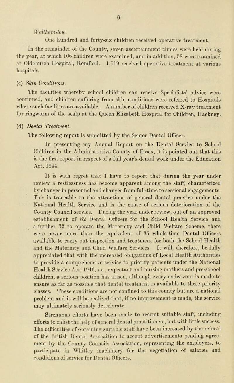 W nllhamstow. One hundred and forty-six children received operative treatment. In the remainder of the County, seven ascertainment cliiiics were held during the year, at which 106 children were examined, and in addition, 58 were examined at Oldchurch Hospital, Romford. 1,519 received operative treatment at various hospitals. (c) Skin Conditions. The facilities whereby school children can receive Specialists’ advice were continued, and children suffering from skin conditions were referred to Hospitals where such facilities are available. A number of children received X-ray treatment for ringworm of the scalp at the Queen Elizabeth Hospital for Children, Hackney. (d) Dental Treatment. The following report is submitted by the Senior Dental Ofl&cer. In presenting my Annual Report on the Dental Service to School Children in the Administrative County of Essex, it is pointed out that this is the first rejjort in respect of a full year’s dental work under the Education Act, 1944. It is with regret that I have to report that during the year under review a restlessness has become apparent among the staff, characterized by changes in personnel and changes from full-time to sessional engagements. This is traceable to the attractions of general dental practice under the National Health Service and is the cause of serious deterioration of the County Council service. During the year under review, out of an api:)roved establishment of 82 Dental Officers for the School Health Service and a further 32 to operate the Maternity and Child Welfare Scheme, there were never more than the equivalent of 35 whole-time Dental Officers available to carry out inspection and treatment for both the School Health and the Maternity and Child Welfare Services. It will, therefore, be fully appreciated that with the increased obligations of Local Health Authorities to provide a comprehensive service to priority patients under the National Health Service Act, 1946, i.e., expectant and nursing mothers and pre-school children, a serious position has arisen, although every endeavour is made to ensure as far as possible that dental treatment is available to these priority classes. These conditions are not confined to this county but are a national problem and it will be realized that, if no improvement is made, the service may ultimately seriously deteriorate. Strenuous efforts have been made to recruit suitable staff, including efforts to enlist the help of general dental practitioners, but with little success. The difficulties of obtaining suitable staff have been increased by the refusal of the British Dental Assocaition to accept advertisements pending agree- ment by the County Councils Association, representing the employers, to participate in Whitley machinery for the negotiation of salaries and conditions of service for Dental Officers.