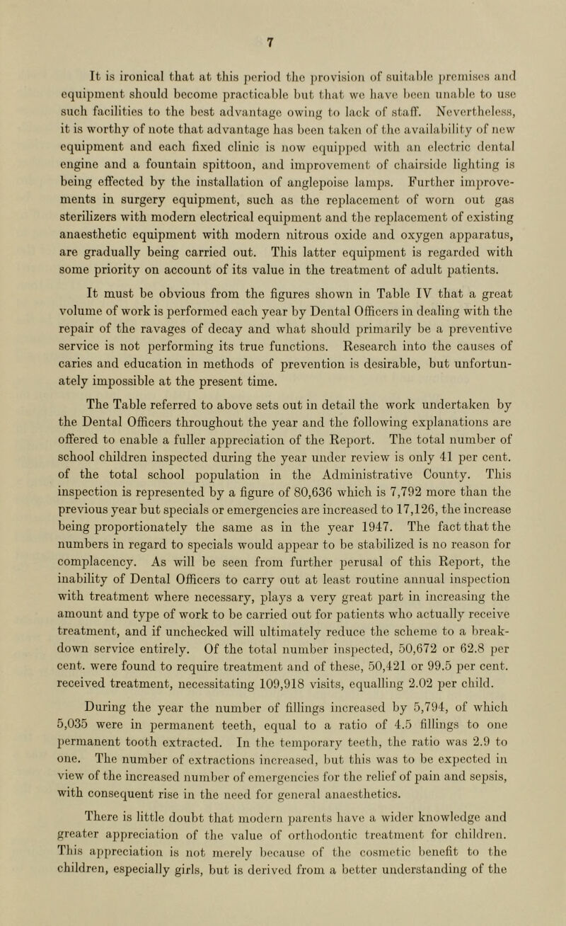 It is ironical that at this jK'riod tlic provision of suital)le premises and equipment should become practicable but that we have been unable to use such facilities to the best advantage owing to lack of staff. Nevertheless, it is worthy of note that advantage has been taken of the availability of new equipment and each fixed clinic is now equipped with an electric dental engine and a fountain spittoon, and improvement of chairside lighting is being effected by the installation of anglepoise lamps. Further improve- ments in surgery equipment, such as the replacement of worn out gas sterilizers with modern electrical equipment and the replacement of existing anaesthetic equipment with modern nitrous oxide and oxygen apparatus, are gradually being carried out. This latter equipment is regarded with some priority on account of its value in the treatment of adult patients. It must be obvious from the figures shown in Table IV that a great volume of work is performed each year by Dental Officers in dealing with the repair of the ravages of decay and what should primarily be a preventive service is not performing its true functions. Research into the causes of caries and education in methods of prevention is desirable, but unfortun- ately impossible at the present time. The Table referred to above sets out in detail the work undertaken by the Dental Officers throughout the year and the following explanations are offered to enable a fuller appreciation of the Report. The total number of school children inspected during the year under review is only 41 per cent, of the total school pop)ulation in the Administrative County. This inspection is represented by a figure of 80,636 which is 7,792 more than the previous year but specials or emergencies are increased to 17,126, the increase being proportionately the same as in the year 1947. The fact that the numbers in regard to specials would appear to be stabilized is no reason for complacency. As will be seen from further perusal of this Report, the inability of Dental Officers to carry out at least routine annual inspection with treatment where necessary, plays a very great part in increasing the amount and type of work to be carried out for patients who actually receive treatment, and if unchecked will ultimately reduce the scheme to a Ijreak- down service entirely. Of the total number ins])ected, 50,672 or 62.8 per cent, were found to require treatment and of these, 50,421 or 99.5 2)er cent, received treatment, necessitating 109,918 visits, equalling 2.02 per child. During the year the number of fillings increased by 5,794, of which 5,035 were in permanent teeth, equal to a ratio of 4.5 fillings to one permanent tooth extracted. In the temporary teeth, the ratio was 2.9 to one. The number of extractions increased, but this was to be expected in view of the increased number of emergencies for the relief of pain and sepsis, with consequent rise in the need for general anaesthetics. There is little doubt that modern jnirents have a wider knowledge and greater appreciation of the value of orthodontic treatment for children. This appreciation is not merely Ijecause of the cosmetic benefit to the children, especially girls, but is derived from a better understanding of the