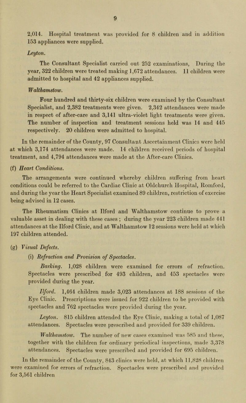 2,014. Hospital treatment was provided for 8 children and in addition 153 appliances were supplied. Leyton. The Consultant Specialist carried out 252 examinations, During the year, 322 children were treated making 1,672 attendances. 11 children were admitted to hospital and 42 appliances supplied. Walthamstow. Four hundred and thirty-six children were examined by the Consultant Specialist, and 2,382 treatments were given. 2,342 attendances were made in respect of after-care and 3,141 ultra-violet light treatments were given. The number of inspection and treatment sessions held was 14 and 445 respectively. 20 children were admitted to hospital. In the remainder of the County, 97 Consultant Ascertainment Clinics were held at which 3,174 attendances were made. 14 children received periods of hospital treatment, and 4,794 attendances were made at the After-care Clinics. (f) Heart Conditions. The arrangements were continued whereby children suffering from heart conditions could be referred to the Cardiac Clinic at Oldchurch Hospital, Romford, and during the year the Heart Specialist examined 89 children, restriction of exercise being advised in 12 cases. The Rheumatism Clinics at Ilford and Walthamstow continue to prove a valuable asset in dealing with these cases ; during the year 223 children made 441 attendances at the Ilford Clinic, and at Walthamstow 12 sessions were held at which 197 children attended. (g) Visual Defects. (i) Refraction and Provision of Spectacles. Barking. 1,028 children were examined for errors of refraction. Spectacles were prescribed for 493 children, and 453 spectacles were provided during the year. Ilford. 1,464 children made 3,023 attendances at 188 sessions of the Eye Clinic. Prescrij^tions were issued for 922 children to be provided with spectacles and 762 spectacles were provided during the year. Leyton. 815 children attended the Eye Clinic, making a total of 1,087 attendances. Spectacles were prescribed ami provitled for 339 children. Walthamstow. The number of new cases examined was 585 and these, together with the children for ordinary periodical inspections, made 3,378 attendances. Spectacles were prescribed and provided for 695 children. In the remainder of the County, 843 clinics were held, at which 11,828 children were examined for errors of refraction. Spectacles were prescribed and j)rovided for 3,561 children