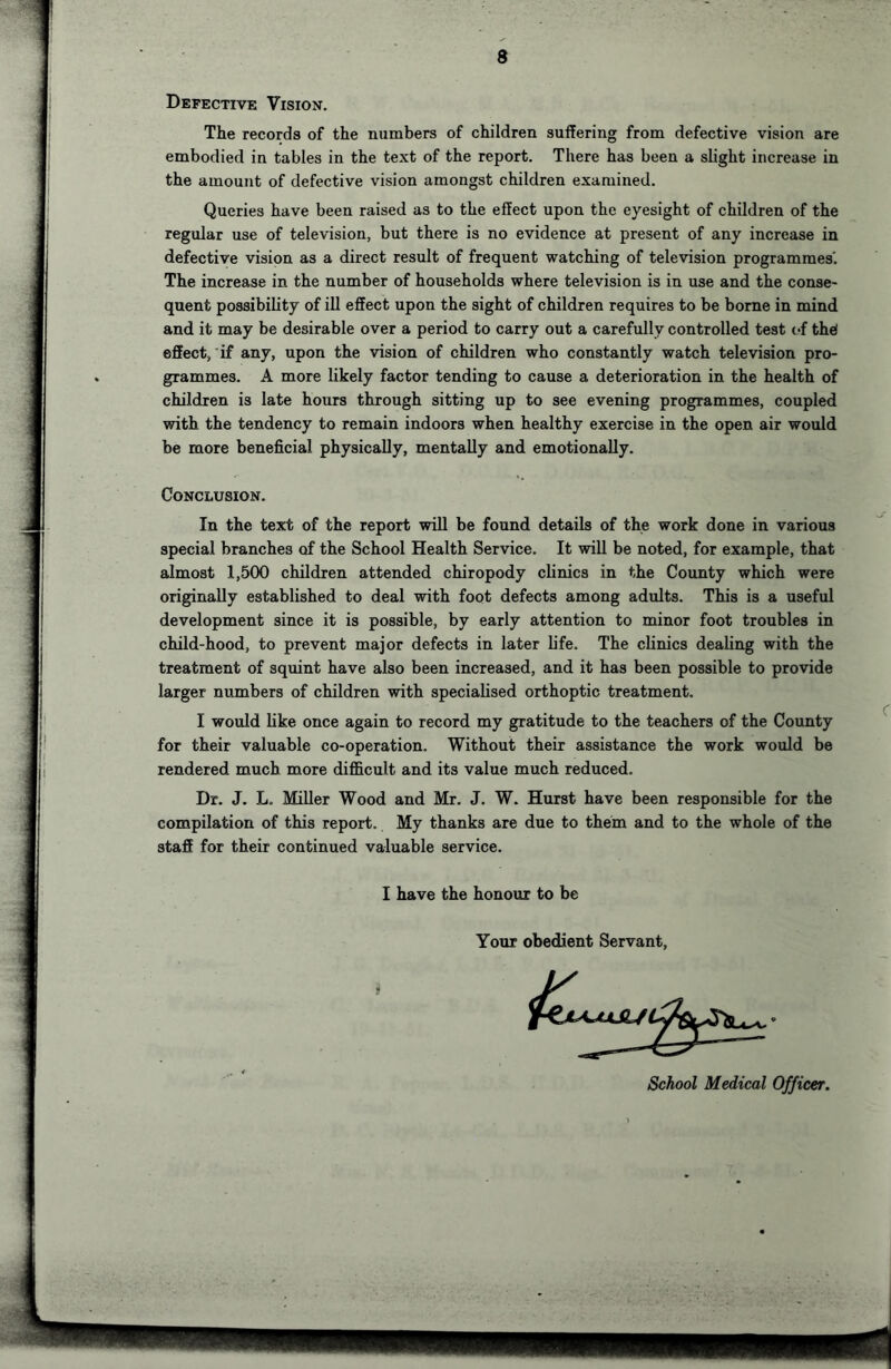 Defective Vision. The records of the numbers of children suffering from defective vision are embodied in tables in the text of the report. There has been a slight increase in the amount of defective vision amongst children examined. Queries have been raised as to the effect upon the eyesight of children of the regular use of television, but there is no evidence at present of any increase in defective vision as a direct result of frequent watching of television programmes'. The increase in the number of households where television is in use and the conse- quent possibility of ill effect upon the sight of children requires to be borne in mind and it may be desirable over a period to carry out a carefully controlled test of the! effect, if any, upon the vision of children who constantly watch television pro- grammes. A more likely factor tending to cause a deterioration in the health of children is late hours through sitting up to see evening programmes, coupled with the tendency to remain indoors when healthy exercise in the open air would be more beneficial physically, mentally and emotionally. Conclusion. In the text of the report will be found details of the work done in various special branches of the School Health Service. It will be noted, for example, that almost 1,500 children attended chiropody clinics in the County which were originally established to deal with foot defects among adults. This is a useful development since it is possible, by early attention to minor foot troubles in child-hood, to prevent major defects in later life. The clinics dealing with the treatment of squint have also been increased, and it has been possible to provide larger numbers of children with specialised orthoptic treatment. I would like once again to record my gratitude to the teachers of the County for their valuable co-operation. Without their assistance the work would be rendered much more difficult and its value much reduced. Dr. J. L. Miller Wood and Mr. J. W. Hurst have been responsible for the compilation of this report. My thanks are due to them and to the whole of the staff for their continued valuable service. I have the honour to be Your obedient Servant, School Medical Officer.