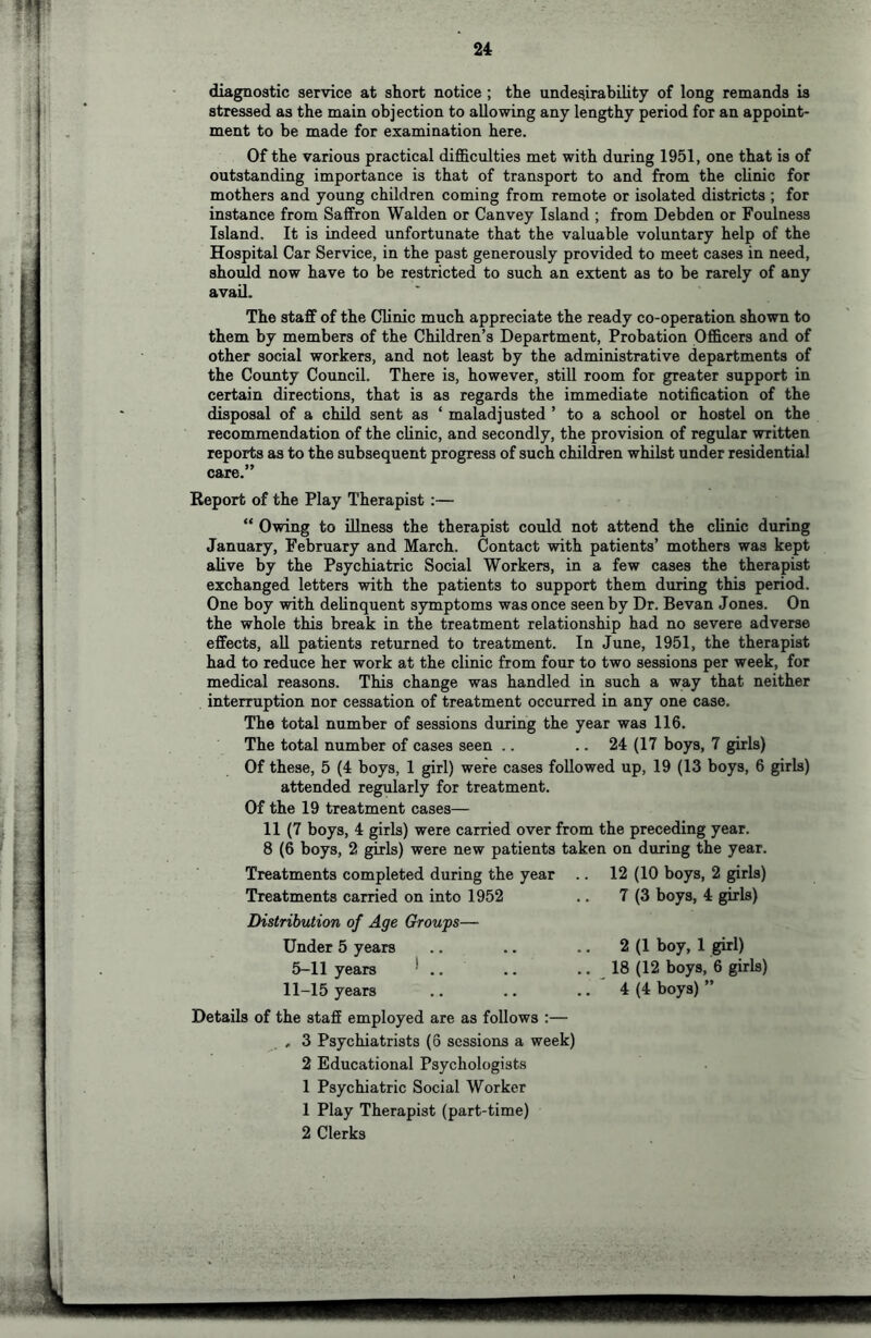 diagnostic service at short notice ; the undesirability of long remands is stressed as the main objection to allowing any lengthy period for an appoint- ment to be made for examination here. Of the various practical difficulties met with during 1951, one that is of outstanding importance is that of transport to and from the clinic for mothers and young children coming from remote or isolated districts ; for instance from Saffron Walden or Canvey Island ; from Debden or Foulness Island. It is indeed unfortunate that the valuable voluntary help of the Hospital Car Service, in the past generously provided to meet cases in need, should now have to be restricted to such an extent as to be rarely of any avail. The staff of the Clinic much appreciate the ready co-operation shown to them by members of the Children’s Department, Probation Officers and of other social workers, and not least by the administrative departments of the County Council. There is, however, still room for greater support in certain directions, that is as regards the immediate notification of the disposal of a child sent as ‘ maladjusted ’ to a school or hostel on the recommendation of the clinic, and secondly, the provision of regular written reports as to the subsequent progress of such children whilst under residential care.” Report of the Play Therapist :—- “ Owing to illneas the therapist could not attend the clinic during January, February and March. Contact with patients’ mothers was kept alive by the Psychiatric Social Workers, in a few cases the therapist exchanged letters with the patients to support them during this period. One boy with delinquent symptoms was once seen by Dr. Bevan Jones. On the whole this break in the treatment relationship had no severe adverse effects, aU patients returned to treatment. In June, 1951, the therapist had to reduce her work at the clinic from four to two sessions per week, for medical reasons. This change was handled in such a way that neither interruption nor cessation of treatment occurred in any one case. The total number of sessions during the year was 116. The total number of cases seen .. .. 24 (17 boys, 7 girls) Of these, 5 (4 boys, 1 girl) were cases followed up, 19 (13 boys, 6 girb) attended regularly for treatment. Of the 19 treatment cases— 11 (7 boys, 4 girls) were carried over from the preceding year. 8 (6 boys, 2 girls) were new patients taken on during the year. Treatments completed during the year .. 12 (10 boys, 2 girls) Treatments carried on into 1952 .. 7 (3 boys, 4 girls) Distribution of Age Groups— Under 5 years 5-11 years * .. 11-15 years (1 boy, 1 girl) (12 boys, 6 girls) (4 boys) ” Details of the staff employed are as follows :— , 3 Psychiatrists (6 sessions a week) 2 Educational Psychologists 1 Psychiatric Social Worker 1 Play Therapist (part-time) 2 Clerks