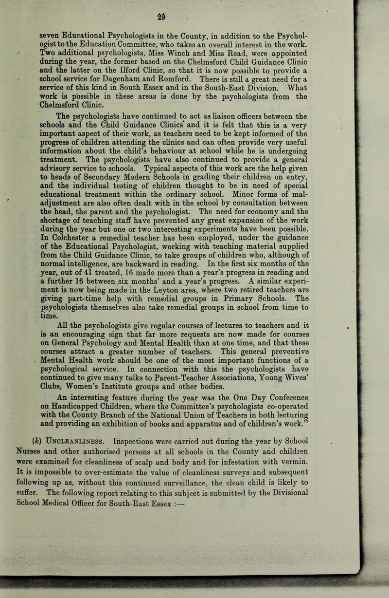 seven Educational Psychologists in the County, in addition to the Psychol- ogist to the Education Committee, who takes an overall interest in the work. Two additional psychologists. Miss Winch and Miss Read, were appointed during the year, the former based on the Chelmsford Child Guidance Clinic and the latter on the Ilford CUnic, so that it is now possible to provide a school service for Dagenham and Romford. There is still a great need for a service of this kind in South Essex and in the South-East Division. What work is possible in these areas is done by the psychologists from the Chelmsford Clinic. The psychologists have continued to act as liaison officers between the schools and the Child Guidance Chnics* and it is felt that this is a very important aspect of their work, as teachers need to be kept informed of the progress of children attending the clinics and can often provide very useful information about the child’s behaviour at school while he is undergoing treatment. The psychologists have also continued to provide a general advisory service to schools. Typical aspects of this work are the help given to heads of Secondary Modern Schools in grading their children on entry, and the individual testing of children thought to be in need of special educational treatment within the ordinary school. Minor forms of mal- adjustment are also often dealt with in the school by consultation between the head, the parent and the psychologist. The need for economy and the shortage of teaching staff have prevented any great expansion of the work during the year but one or two interesting experiments have been possible. In Colchester a remedial teacher has been employed, under the guidance of the Educational Psychologist, working with teaching material supplied from the Child Guidance Clinic, to take groups of children who, although of normal intelligence, are backward in reading. In the first six months of the year, out of 41 treated, 16 made more than a year’s progress in reading and a further 16 between _six months’ and a year’s progress. A similar experi- ment is now being made in the Leyton area, where two retired teachers are giving part-time help with remedial groups in Primary Schools. The psychologists themselves also take remedial groups in school from time to time. All the psychologists give regular courses of lectures to teachers and it is an encouraging sign that far more requests are now made for courses on General Psychology and Mental Health than at one time, and that these courses attract a greater number of teachers. This general preventive . Mental Health work should be one of the most important functions of a psychological service. In connection with this the psychologists have continued to give many talks to Parent-Teacher Associations, Young Wives’ Clubs, Women’s Institute groups and other bodies. An interesting feature during the year was the One Day Conference on Handicapped Children, where the Committee’s psychologists co-operated with the County Branch of the National Union of Teachers in both lecturing and providing an exhibition of books and apparatus and of children’s work.” (k) Uncleanliness. Inspections were carried out during the year by School Nurses and other authorised persons at all schools in the County and children were examined for cleanliness of scalp and body and for infestation with vermin. It is impossible to over-estimate the value of cleanliness surveys and subsequent following up as, without this continued surveillance, the clean child is likely to suffer. The following report relating to this subject is submitted by the Divisional School Medical Officer for South-East Essex :—
