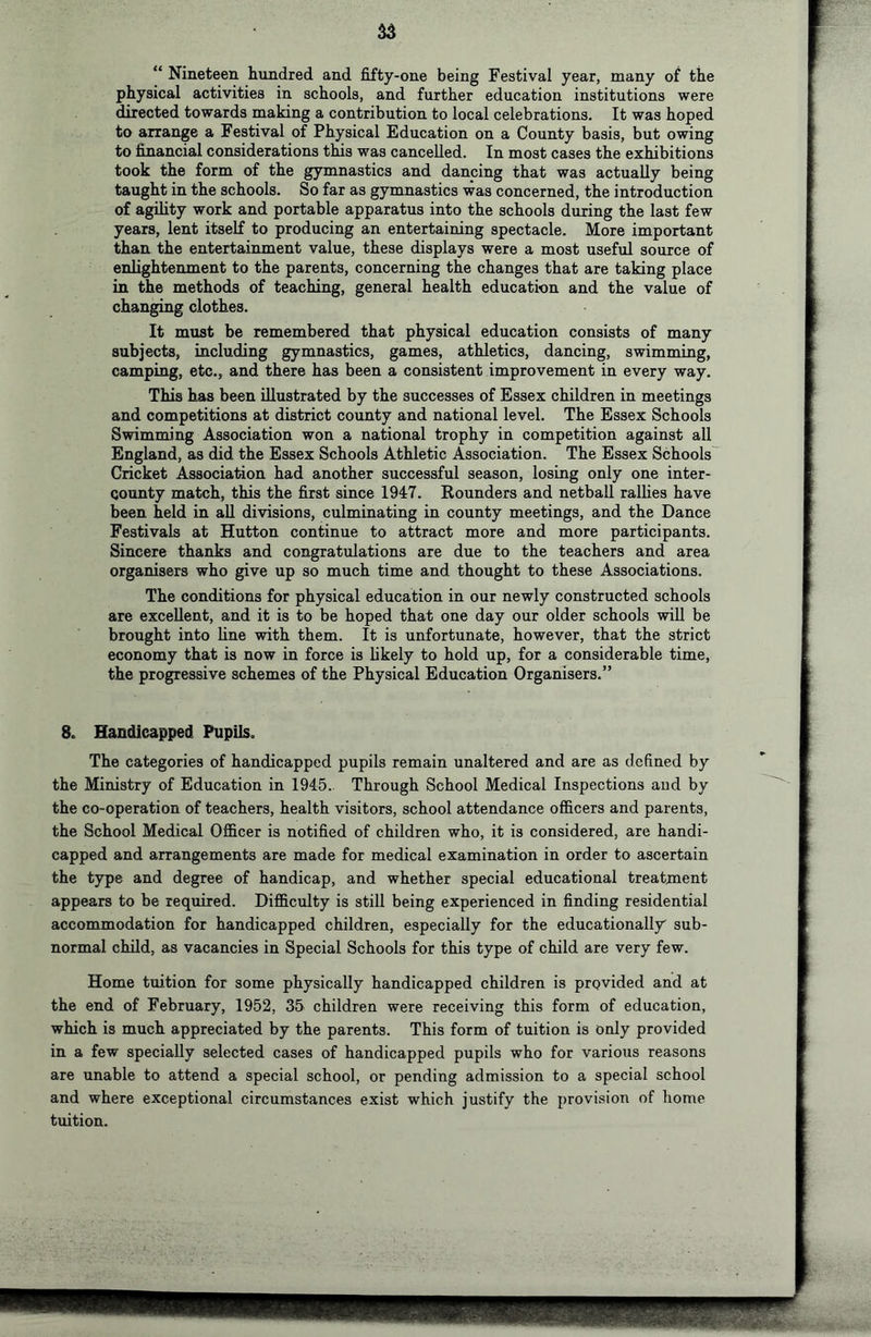 “ Nineteen hundred and fifty-one being Festival year, many of the physical activities in schools, and further education institutions were directed towards making a contribution to local celebrations. It was hoped to arrange a Festival of Physical Education on a County basis, but owing to financial considerations this was cancelled. In most cases the exhibitions took the form of the gymnastics and dancing that was actually being taught in the schools. So far as gymnastics was concerned, the introduction of agility work and portable apparatus into the schools during the last few years, lent itself to producing an entertaining spectacle. More important than the entertainment value, these displays were a most useful source of enlightenment to the parents, concerning the changes that are taking place in the methods of teaching, general health education and the value of changing clothes. It must be remembered that physical education consists of many subjects, including gymnastics, games, athletics, dancing, swimming, camping, etc., and there has been a consistent improvement in every way. This has been illustrated by the successes of Essex children in meetings and competitions at district county and national level. The Essex Schools Swimming Association won a national trophy in competition against all England, as did the Essex Schools Athletic Association. The Essex Schools' Cricket Association had another successful season, losing only one inter- Qounty match, this the first since 1947. Rounders and netball rallies have been held in all divisions, culminating in county meetings, and the Dance Festivals at Hutton continue to attract more and more participants. Sincere thanks and congratulations are due to the teachers and area organisers who give up so much time and thought to these Associations. The conditions for physical education in our newly constructed schools are excellent, and it is to be hoped that one day our older schools will be brought into line with them. It is unfortunate, however, that the strict economy that is now in force is likely to hold up, for a considerable time, the progressive schemes of the Physical Education Organisers.” 8c Handicapped Pupils, The categories of handicapped pupils remain unaltered and are as defined by the Ministry of Education in 1945. Through School Medical Inspections and by the co-operation of teachers, health visitors, school attendance officers and parents, the School Medical Officer is notified of children who, it is considered, are handi- capped and arrangements are made for medical examination in order to ascertain the type and degree of handicap, and whether special educational treatment appears to be required. Difficulty is still being experienced in finding residential accommodation for handicapped children, especially for the educationally sub- normal child, as vacancies in Special Schools for this type of child are very few. Home tuition for some physically handicapped children is provided and at the end of February, 1952, 35 children were receiving this form of education, which is much appreciated by the parents. This form of tuition is only provided in a few specially selected cases of handicapped pupils who for various reasons are unable to attend a special school, or pending admission to a special school and where exceptional circumstances exist which justify the provision of home tuition.