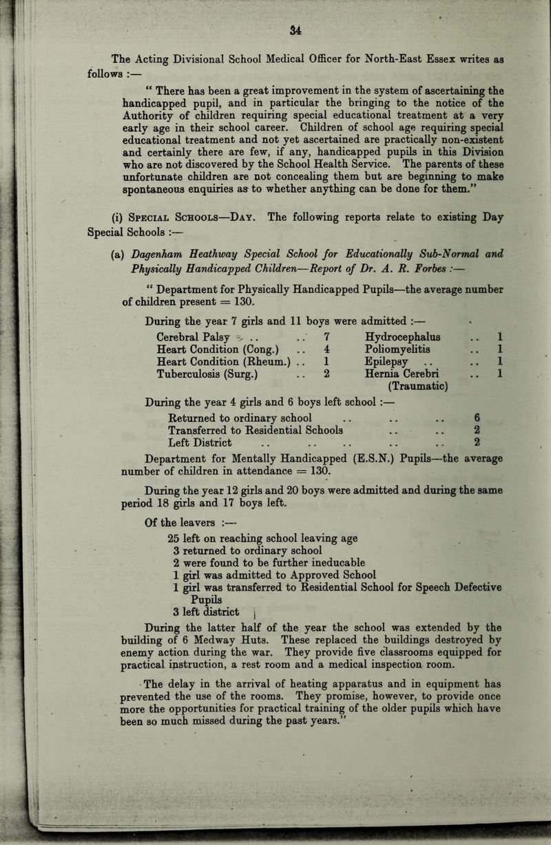 u The Acting Divisional School Medical Officer for North-East Essex writes as follows :— “ There has been a great improvement in the system of ascertaining the handicapped pupil, and in particular the bringing to the notice of the Authority of children requiring special educational treatment at a very early age in their school career. Children of school age requiring special educational treatment and not yet ascertained are practically non-existent and certainly there are few, if any, handicapped pupils in this Division who are not discovered by the School Health Service. The parents of these unfortunate children are not concealing them but are beginning to make spontaneous enquiries as to whether anything can be done for them.” (i) Special Schools—Day, The following reports relate to existing Day Special Schools :— (a) Dagenham Heathway Special School for Educationally Sub-Normal and Physically Handicapped Children—Report of Dr. A. R. Forbes :— “ Department for Physically Handicapped Pupils—the average number of children present = 130. During the year 7 girls and 11 boys Cerebral Palsy .. .. 7 Heart Condition (Cong.) .. 4 Heart Condition (Rheum.) .. 1 Tuberculosis (Surg.) .. 2 were admitted :— Hydrocephalus Poliomyelitis Epilepsy Hernia Cerebri (Traumatic) During the year 4 girls and 6 boys left school :— Returned to ordinary school Transferred to Residential Schools Left District 1 1 1 1 6 2 2 Department for Mentally Handicapped (E.S.N.) Pupils—the average number of children in attendance = 130. During the year 12 girls and 20 boys were admitted and during the same period 18 girls and 17 boys left. Of the leavers 25 left on reaching school leaving age 3 returned to ordinary school 2 were found to be further ineducable 1 girl was admitted to Approved School 1 girl was transferred to Residential School for Speech Defective PupUs 3 left district | During the latter half of the year the school was extended by the building of 6 Medway Huts. These replaced the buildings destroyed by enemy action during the war. They provide five classrooms equipped for practical instruction, a rest room and a medical inspection room. The delay in the arrival of heating apparatus and in equipment has prevented the use of the rooms. They promise, however, to provide once more the opportunities for practical training of the older pupils which have been so much missed during the past years.”