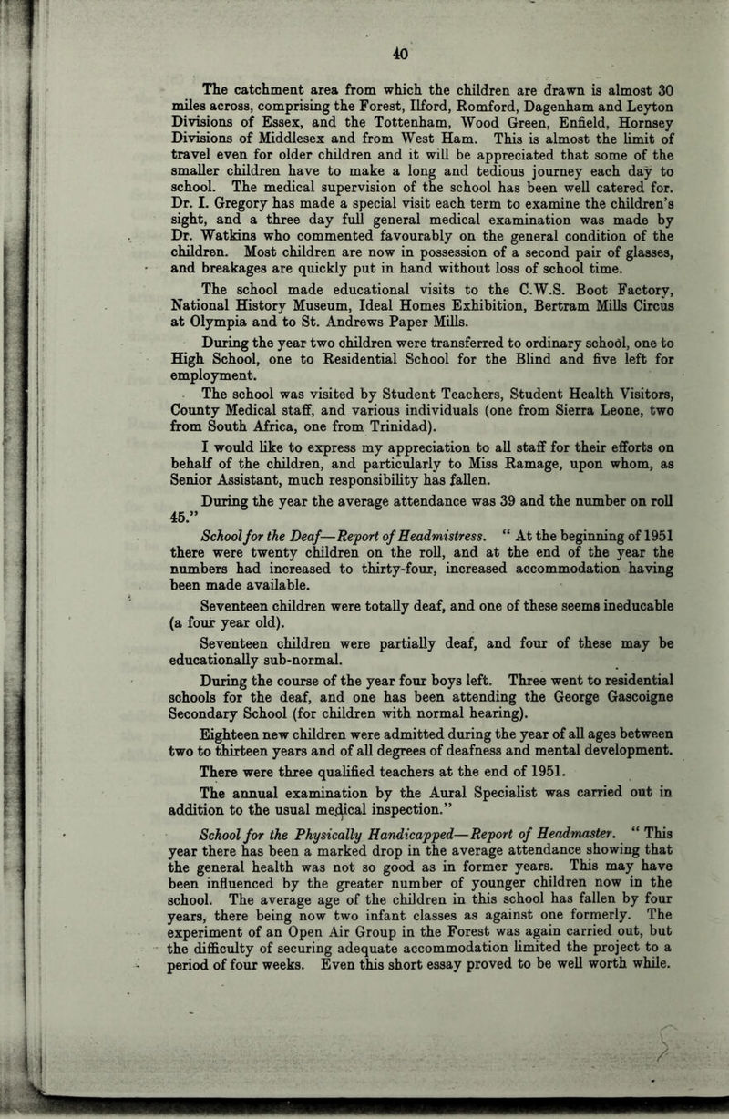 The catchment area from which the children are drawn is almost 30 miles across, comprising the Forest, Ilford, Romford, Dagenham and Leyton Divisions of Essex, and the Tottenham, Wood Green, Enfield, Hornsey Divisions of Middlesex and from West Ham. This is almost the limit of travel even for older children and it will be appreciated that some of the smaller children have to make a long and tedious journey each day to school. The medical supervision of the school has been well catered for. Dr. I. Gregory has made a special visit each term to examine the children’s sight, and a three day full general medical examination was made by Dr. Watkins who commented favourably on the general condition of the children. Most children are now in possession of a second pair of glasses, and breakages are quickly put in hand without loss of school time. The school made educational visits to the C.W.S. Boot Factory, National History Museum, Ideal Homes Exhibition, Bertram Mills Circus at Olympia and to St. Andrews Paper Mills. During the year two children were transferred to ordinary schodl, one to High School, one to Residential School for the Blind and five left for employment. The school was visited by Student Teachers, Student Health Visitors, County Medical staff, and various individuals (one from Sierra Leone, two from South Africa, one from Trinidad). I would like to express my appreciation to all staff for their efforts on behalf of the children, and particularly to Miss Ramage, upon whom, as Senior Assistant, much responsibility has fallen. During the year the average attendance was 39 and the number on roll 45.” School for the Deaf—Report of Headmistress. “ At the beginning of 1951 there were twenty children on the roll, and at the end of the year the numbers had increased to thirty-four, increased accommodation having been made available. Seventeen children were totally deaf, and one of these seems ineducable (a four year old). Seventeen children were partially deaf, and four of these may be educationally sub-normal. During the course of the year four boys left. Three went to residential schools for the deaf, and one has been attending the George Gascoigne Secondary School (for children with normal hearing). Eighteen new children were admitted during the year of all ages between two to thirteen years and of all degrees of deafness and mental development. There were three qualified teachers at the end of 1951. The annual examination by the Aural Specialist was carried out in addition to the usual mej^cal inspection.” School for the Physically Handicapped—Report of Headmaster. “ This year there has been a marked drop in the average attendance showing that the general health was not so good as in former years. This may have been influenced by the greater number of younger children now in the school. The average age of the children in this school has fallen by four years, there being now two infant classes as against one formerly. The experiment of an Open Air Group in the Forest was again carried out, but the difficulty of securing adequate accommodation limited the project to a period of four weeks. Even this short essay proved to be well worth while.