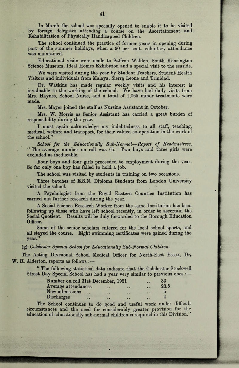 In March the school was specially opened to enable it to be visited by foreign delegates attending a course on the Ascertainment and Rehabilitation of Physically Handicapped Children. The school continued the practice of former years in opening during part of the summer holidays, when a 90 per cent, voluntary attendance was maintained. Educational visits were made to Saffron Walden, South Kensington Science Museum, Ideal Homes Exhibition and a special visit to the seaside. We were visited during the year by Student Teachers, Student Health Visitors and individuals from Malaya, Sierra Leone and Trinidad. Dr. Watkins has made regular weekly visits and his interest is invaluable to the working of the school. We have had daily visits from Mrs. Haynes, School Nurse, and a total of 1,065 minor treatments were made. Mrs. Mayer joined the staff as Nursing Assistant in October. Mrs. W. Morris as Senior Assistant has carried a great burden of responsibility during the year. I must again acknowledge my indebtedness to all staff, teaching, medical, welfare and transport, for their valued co-operation in the work of the school.” School for the Educatiorially Sub-Normal—Report of Headmistress. , “ The average number on roll was 65. Two boys and three girls were excluded as ineducable. Four boys and four girls proceeded to employment during the year. So far only one boy has failed to hold a job. The school was visited by students in training on two occasions. Three batches of E.S.N. Diploma Students from London University visited the school. ^ A Psychologist from the Royal Eastern Counties Institution has carried out further research during the year. A Social Science Research Worker from the same Institution has been following up those who have left school recently, in order to ascertain the Social Quotient. Results will be duly forwarded to the Borough Education Officer. Some of the senior scholars entered for the local school sports, and aU stayed the course. Eight swimming certificates were gained during the year.” (g) Colchester Special School for Educationally Sub-Normal Children. The Acting Divisional School Medical Officer for North-East Essex, Dr, W. H. Alderton, reports as follows :— “ The following statistical data indicate that the Colchester Stockwell Street Day Special School has had a year very similar to previous ones :— Number on roll 31st December, 1951 .. 33 Average attendances .. .. .. 23.5 New admissions .. .. .. .. 5 Discharges .. .. .. .. 4 The School continues to do good and useful work under difficult circumstances and the need for considerably greater provision for the education of educationally sub-normal children is required in this Division.”