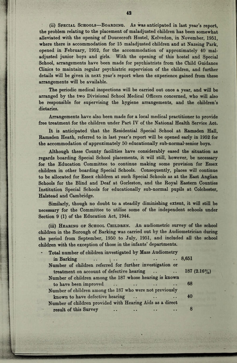 the problem relating to the placement of maladjusted children has been somewhat alleviated with the opening of Doucecroft Hostel, Kelvedon, in November, 1951, where there is accommodation for 15 maladjusted children and at Nazeing Park, opened in February, 1952, for the accommodation of approximately 40 mal- adjusted junior boys and girls. With the opening of this hostel and Special School, arrangements have been made for psychiatrists from the Child Guidance Clinics to maintain regular psychiatric supervision of the children, and further details will be given in next year’s report when the experience gained from these arrangements will be available. The periodic medical inspections will be carried out once a year, and will be arranged by the two Divisional School Medical Officers concerned, who will also be responsible for supervising the hygiene arrangements, and the children’s dietaries. Arrangements have also been made for a local medical practitioner to provide free treatment for the children under Part IV of the National Health Service Act. It is anticipated that the Residential Special School at Ramsden Hall, Ramsden Heath, referred to in last year’s report will be opened early in 1952 for the accommodation of approximately 50 educationally sub-normal'senior boys. Although these County facilities have considerably eased the situation as regards boarding Special School placements, it will still, however, be necessary for the Education Committee to continue making some provision for Essex children in other boarding Special Schools. Consequently, places wiU continue to be allocated for Essex children at such Special Schools as at the East Anglian Schools for the Blind and Deaf at Gorleston, and the Royal Eastern Counties Institution Special Schools for educationally sub-normal pupils at Colchester, Halstead and Cambridge. Similarly, though no doubt to a steadily diminishing extent, it will still be necessary for the Committee to utilise some of the independent schools under Section 9 (1) of the Education Act, 1944. (iii) Hearing of School Children. An audiometric survey of the school children in the Borough of Barking was carried out by the Audiometrician during the period from September, 1950 to July, 1951, and included all the school children with the exception of those in the infants’ departments. • Total number of children investigated by Mass Audiometry in Barking .. j .. .. • • • • 8,651 Number of children referred for further investigation or treatment on account of defective hearing .. .. 187 (2.16%) Number of children among the 187 whose hearing is known to have been improved .. .. .. .. 68 Number of children among the 187 who were not previously known to have defective hearing .. .. .. 40 Number of children provided with Hearing Aids as a direct result of this Survey 8