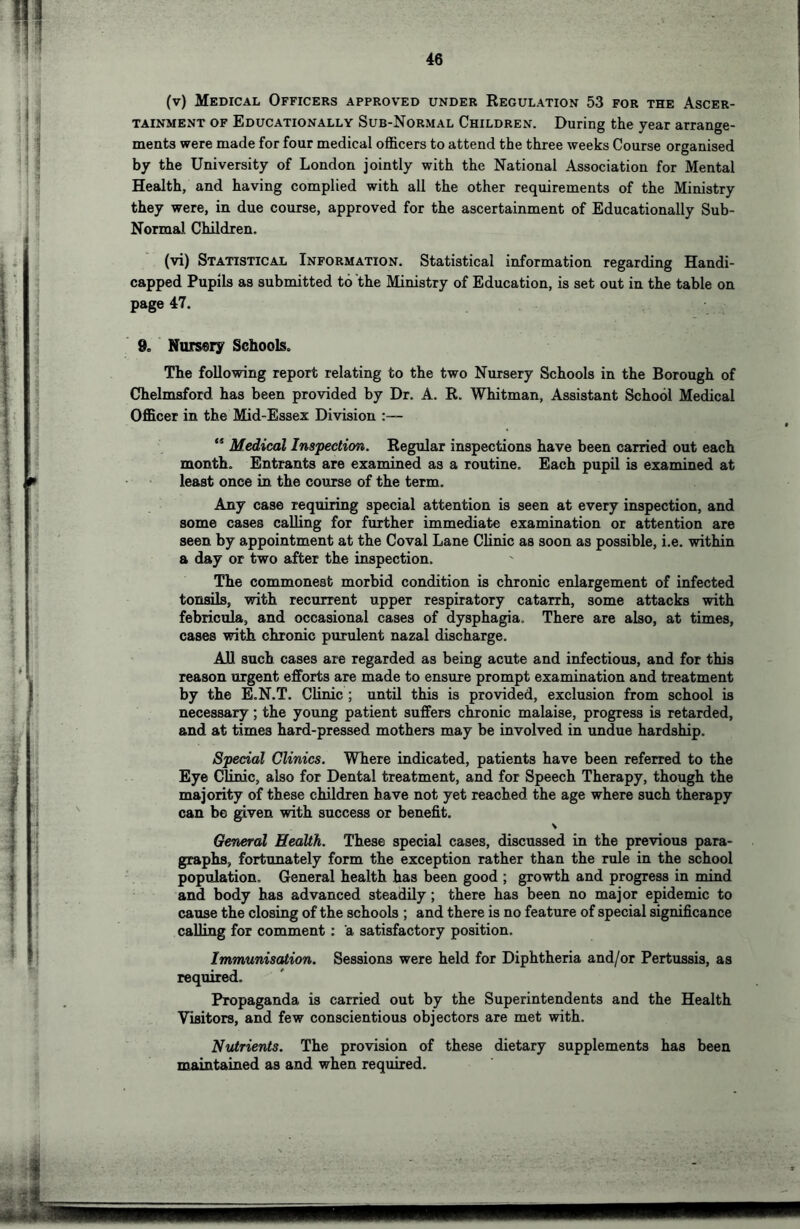(v) Medical Officers approved under Regulation 53 for the Ascer- tainment OF Educationally Sub-Normal Children. During the year arrange- ments were made for four medical officers to attend the three weeks Course organised by the University of London jointly with the National Association for Mental Health, and having complied with all the other requirements of the Ministry they were, in due course, approved for the ascertainment of Educationally Sub- Normal Children. (vi) Statistical Information. Statistical information regarding Handi- capped Pupils as submitted to the Ministry of Education, is set out in the table on page 47. 9c Nursery Schools. The following report relating to the two Nursery Schools in the Borough of Chelmsford has been provided by Dr. A. R. Whitman, Assistant School Medical Officer in the Mid-Essex Division :— ** Medical Inspection. Regular inspections have been carried out each month. Entrants are examined as a routine. Each pupil is examined at least once in the course of the term. Any case requiring special attention is seen at every inspection, and some cases calling for further immediate examination or attention are seen by appointment at the Coval Lane Clinic as soon as possible, i.e. within a day or two after the inspection. The commonest morbid condition is chronic enlargement of infected tonsils, with recurrent upper respiratory catarrh, some attacks with febricula, and occasional cases of dysphagia. There are also, at times, cases with chronic purulent nazal discharge. All such cases are regarded as being acute and infectious, and for this reason urgent efforts are made to ensure prompt examination and treatment by the E.N.T. Clinic ; untU this is provided, exclusion from school is necessary; the young patient suffers chronic malaise, progress is retarded, and at times hard-pressed mothers may be involved in undue hardship. Special Clinics. Where indicated, patients have been referred to the Eye CUnic, also for Dental treatment, and for Speech Therapy, though the majority of these children have not yet reached the age where such therapy can be given with success or benefit. General Health. These special cases, discussed in the previous para- graphs, fortunately form the exception rather than the rule in the school population. General health has been good ; growth and progress in mind and body has advanced steadily; there has been no major epidemic to cause the closing of the schools ; and there is no feature of special significance calling for comment: a satisfactory position. Immunisation. Sessions were held for Diphtheria and/or Pertussis, as required. Propaganda is carried out by the Superintendents and the Health Visitors, and few conscientious objectors are met with. Nutrients. The provision of these dietary supplements has been maintained as and when required.